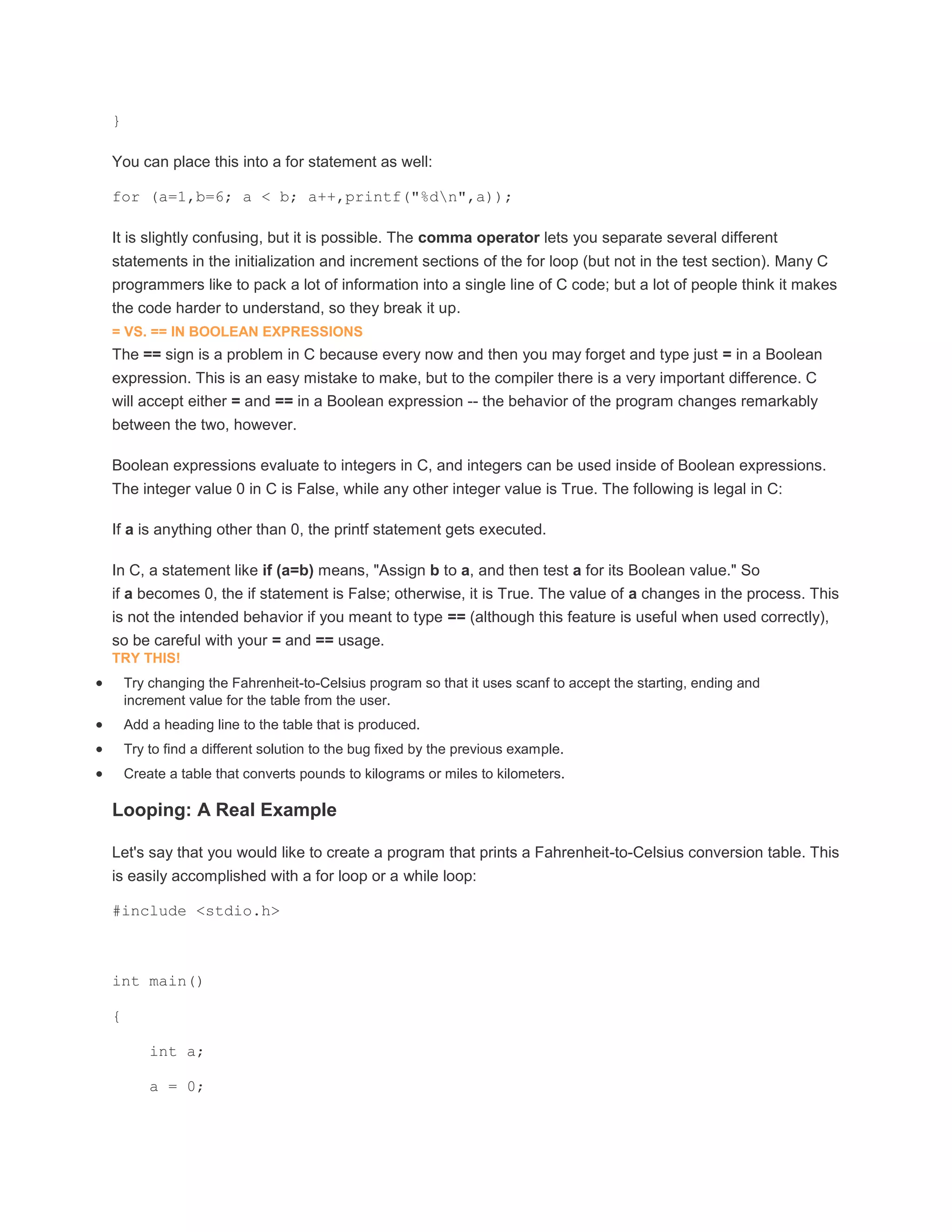 } 
You can place this into a for statement as well: 
for (a=1,b=6; a < b; a++,printf("%dn",a)); 
It is slightly confusing, but it is possible. The comma operator lets you separate several different 
statements in the initialization and increment sections of the for loop (but not in the test section). Many C 
programmers like to pack a lot of information into a single line of C code; but a lot of people think it makes 
the code harder to understand, so they break it up. 
= VS. == IN BOOLEAN EXPRESSIONS 
The == sign is a problem in C because every now and then you may forget and type just = in a Boolean 
expression. This is an easy mistake to make, but to the compiler there is a very important difference. C 
will accept either = and == in a Boolean expression -- the behavior of the program changes remarkably 
between the two, however. 
Boolean expressions evaluate to integers in C, and integers can be used inside of Boolean expressions. 
The integer value 0 in C is False, while any other integer value is True. The following is legal in C: 
If a is anything other than 0, the printf statement gets executed. 
In C, a statement like if (a=b) means, "Assign b to a, and then test a for its Boolean value." So 
if a becomes 0, the if statement is False; otherwise, it is True. The value of a changes in the process. This 
is not the intended behavior if you meant to type == (although this feature is useful when used correctly), 
so be careful with your = and == usage. 
TRY THIS! 
 Try changing the Fahrenheit-to-Celsius program so that it uses scanf to accept the starting, ending and 
increment value for the table from the user. 
 Add a heading line to the table that is produced. 
 Try to find a different solution to the bug fixed by the previous example. 
 Create a table that converts pounds to kilograms or miles to kilometers. 
Looping: A Real Example 
Let's say that you would like to create a program that prints a Fahrenheit-to-Celsius conversion table. This 
is easily accomplished with a for loop or a while loop: 
#include <stdio.h> 
int main() 
{ 
int a; 
a = 0; 
 