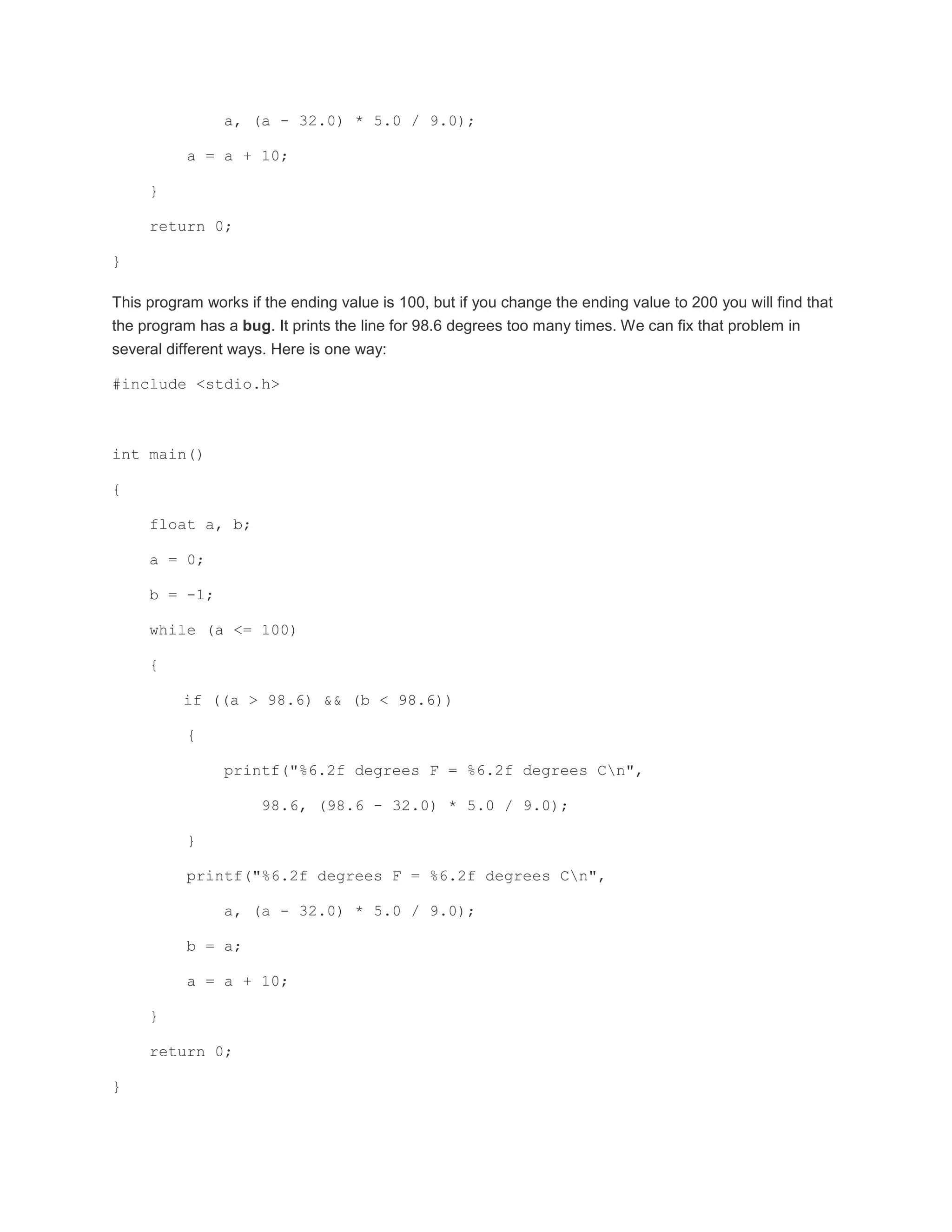 a, (a - 32.0) * 5.0 / 9.0); 
a = a + 10; 
} 
return 0; 
} 
This program works if the ending value is 100, but if you change the ending value to 200 you will find that 
the program has a bug. It prints the line for 98.6 degrees too many times. We can fix that problem in 
several different ways. Here is one way: 
#include <stdio.h> 
int main() 
{ 
float a, b; 
a = 0; 
b = -1; 
while (a <= 100) 
{ 
if ((a > 98.6) && (b < 98.6)) 
{ 
printf("%6.2f degrees F = %6.2f degrees Cn", 
98.6, (98.6 - 32.0) * 5.0 / 9.0); 
} 
printf("%6.2f degrees F = %6.2f degrees Cn", 
a, (a - 32.0) * 5.0 / 9.0); 
b = a; 
a = a + 10; 
} 
return 0; 
} 
 