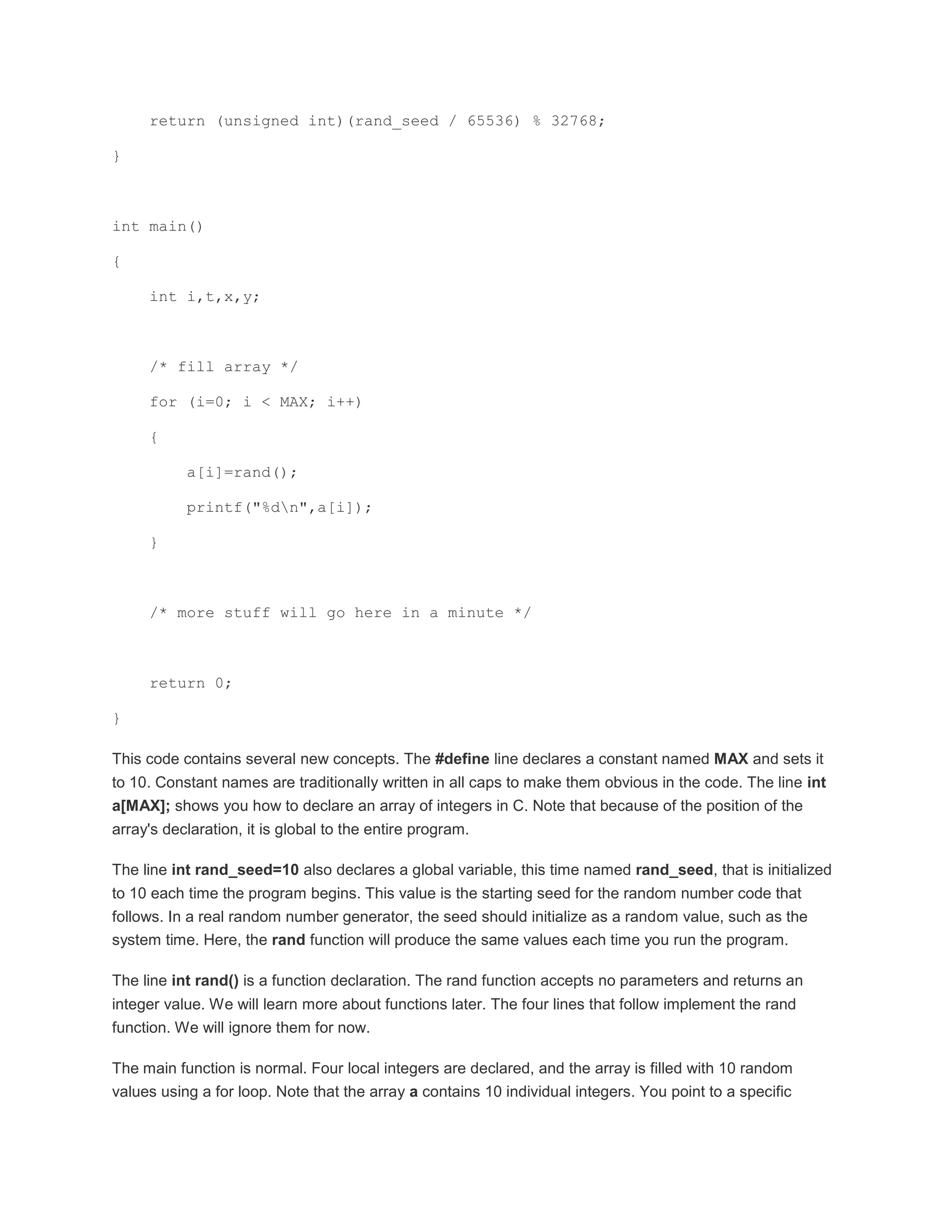 return (unsigned int)(rand_seed / 65536) % 32768; 
} 
int main() 
{ 
int i,t,x,y; 
/* fill array */ 
for (i=0; i < MAX; i++) 
{ 
a[i]=rand(); 
printf("%dn",a[i]); 
} 
/* more stuff will go here in a minute */ 
return 0; 
} 
This code contains several new concepts. The #define line declares a constant named MAX and sets it 
to 10. Constant names are traditionally written in all caps to make them obvious in the code. The line int 
a[MAX]; shows you how to declare an array of integers in C. Note that because of the position of the 
array's declaration, it is global to the entire program. 
The line int rand_seed=10 also declares a global variable, this time named rand_seed, that is initialized 
to 10 each time the program begins. This value is the starting seed for the random number code that 
follows. In a real random number generator, the seed should initialize as a random value, such as the 
system time. Here, the rand function will produce the same values each time you run the program. 
The line int rand() is a function declaration. The rand function accepts no parameters and returns an 
integer value. We will learn more about functions later. The four lines that follow implement the rand 
function. We will ignore them for now. 
The main function is normal. Four local integers are declared, and the array is filled with 10 random 
values using a for loop. Note that the array a contains 10 individual integers. You point to a specific 
 