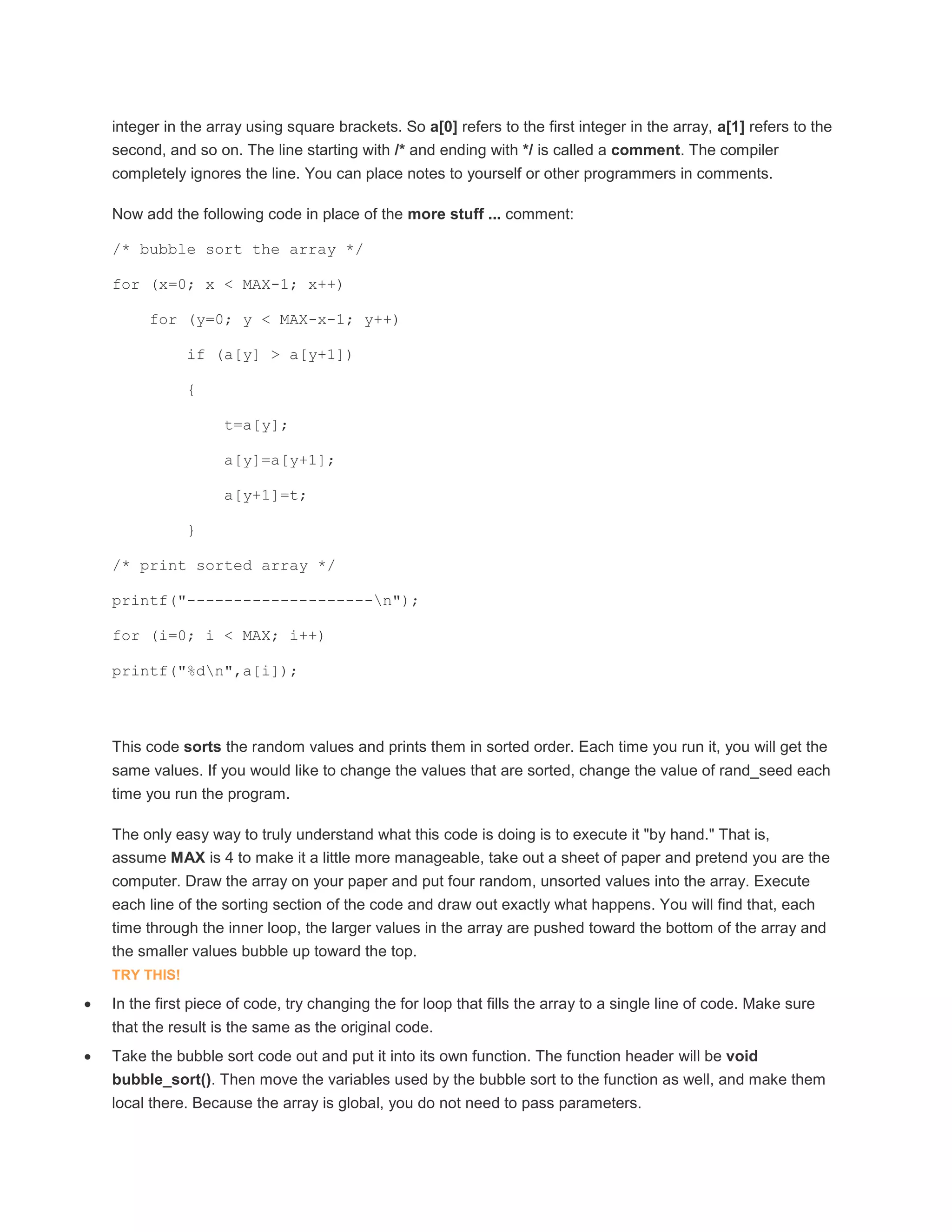 integer in the array using square brackets. So a[0] refers to the first integer in the array, a[1] refers to the 
second, and so on. The line starting with /* and ending with */ is called a comment. The compiler 
completely ignores the line. You can place notes to yourself or other programmers in comments. 
Now add the following code in place of the more stuff ... comment: 
/* bubble sort the array */ 
for (x=0; x < MAX-1; x++) 
for (y=0; y < MAX-x-1; y++) 
if (a[y] > a[y+1]) 
{ 
t=a[y]; 
a[y]=a[y+1]; 
a[y+1]=t; 
} 
/* print sorted array */ 
printf("--------------------n"); 
for (i=0; i < MAX; i++) 
printf("%dn",a[i]); 
This code sorts the random values and prints them in sorted order. Each time you run it, you will get the 
same values. If you would like to change the values that are sorted, change the value of rand_seed each 
time you run the program. 
The only easy way to truly understand what this code is doing is to execute it "by hand." That is, 
assume MAX is 4 to make it a little more manageable, take out a sheet of paper and pretend you are the 
computer. Draw the array on your paper and put four random, unsorted values into the array. Execute 
each line of the sorting section of the code and draw out exactly what happens. You will find that, each 
time through the inner loop, the larger values in the array are pushed toward the bottom of the array and 
the smaller values bubble up toward the top. 
TRY THIS! 
 In the first piece of code, try changing the for loop that fills the array to a single line of code. Make sure 
that the result is the same as the original code. 
 Take the bubble sort code out and put it into its own function. The function header will be void 
bubble_sort(). Then move the variables used by the bubble sort to the function as well, and make them 
local there. Because the array is global, you do not need to pass parameters. 
 