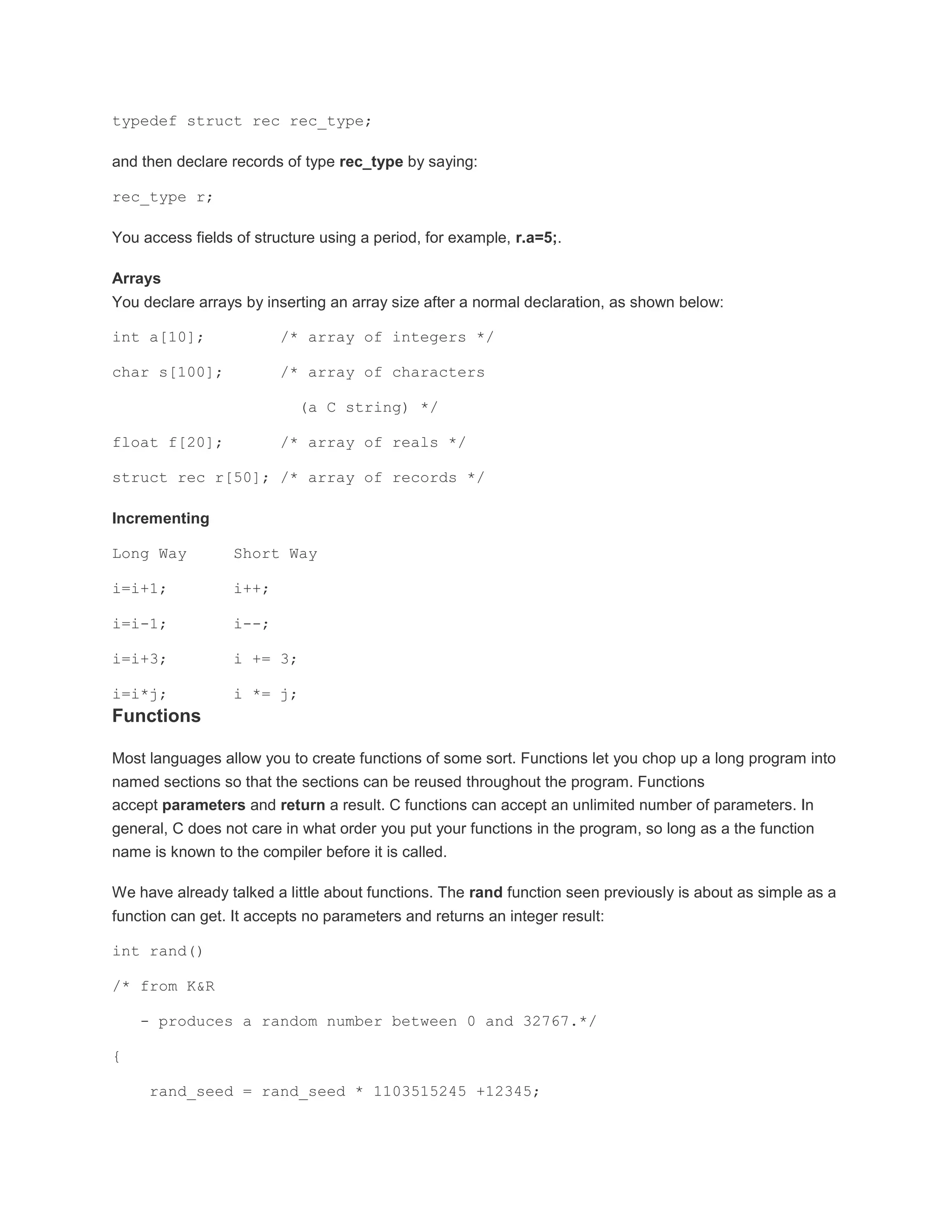 typedef struct rec rec_type; 
and then declare records of type rec_type by saying: 
rec_type r; 
You access fields of structure using a period, for example, r.a=5;. 
Arrays 
You declare arrays by inserting an array size after a normal declaration, as shown below: 
int a[10]; /* array of integers */ 
char s[100]; /* array of characters 
(a C string) */ 
float f[20]; /* array of reals */ 
struct rec r[50]; /* array of records */ 
Incrementing 
Long Way Short Way 
i=i+1; i++; 
i=i-1; i--; 
i=i+3; i += 3; 
i=i*j; i *= j; 
Functions 
Most languages allow you to create functions of some sort. Functions let you chop up a long program into 
named sections so that the sections can be reused throughout the program. Functions 
accept parameters and return a result. C functions can accept an unlimited number of parameters. In 
general, C does not care in what order you put your functions in the program, so long as a the function 
name is known to the compiler before it is called. 
We have already talked a little about functions. The rand function seen previously is about as simple as a 
function can get. It accepts no parameters and returns an integer result: 
int rand() 
/* from K&R 
- produces a random number between 0 and 32767.*/ 
{ 
rand_seed = rand_seed * 1103515245 +12345; 
 