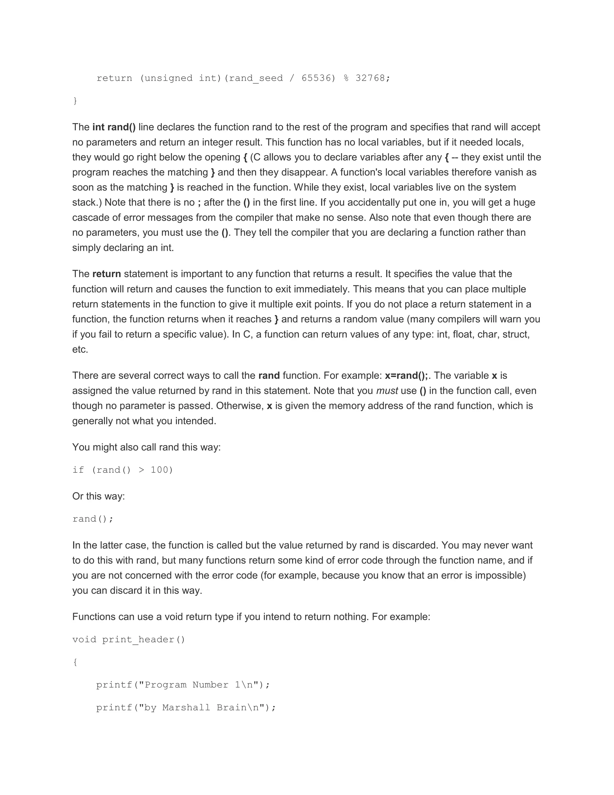 return (unsigned int)(rand_seed / 65536) % 32768; 
} 
The int rand() line declares the function rand to the rest of the program and specifies that rand will accept 
no parameters and return an integer result. This function has no local variables, but if it needed locals, 
they would go right below the opening { (C allows you to declare variables after any { -- they exist until the 
program reaches the matching } and then they disappear. A function's local variables therefore vanish as 
soon as the matching } is reached in the function. While they exist, local variables live on the system 
stack.) Note that there is no ; after the () in the first line. If you accidentally put one in, you will get a huge 
cascade of error messages from the compiler that make no sense. Also note that even though there are 
no parameters, you must use the (). They tell the compiler that you are declaring a function rather than 
simply declaring an int. 
The return statement is important to any function that returns a result. It specifies the value that the 
function will return and causes the function to exit immediately. This means that you can place multiple 
return statements in the function to give it multiple exit points. If you do not place a return statement in a 
function, the function returns when it reaches } and returns a random value (many compilers will warn you 
if you fail to return a specific value). In C, a function can return values of any type: int, float, char, struct, 
etc. 
There are several correct ways to call the rand function. For example: x=rand();. The variable x is 
assigned the value returned by rand in this statement. Note that you must use () in the function call, even 
though no parameter is passed. Otherwise, x is given the memory address of the rand function, which is 
generally not what you intended. 
You might also call rand this way: 
if (rand() > 100) 
Or this way: 
rand(); 
In the latter case, the function is called but the value returned by rand is discarded. You may never want 
to do this with rand, but many functions return some kind of error code through the function name, and if 
you are not concerned with the error code (for example, because you know that an error is impossible) 
you can discard it in this way. 
Functions can use a void return type if you intend to return nothing. For example: 
void print_header() 
{ 
printf("Program Number 1n"); 
printf("by Marshall Brainn"); 
 