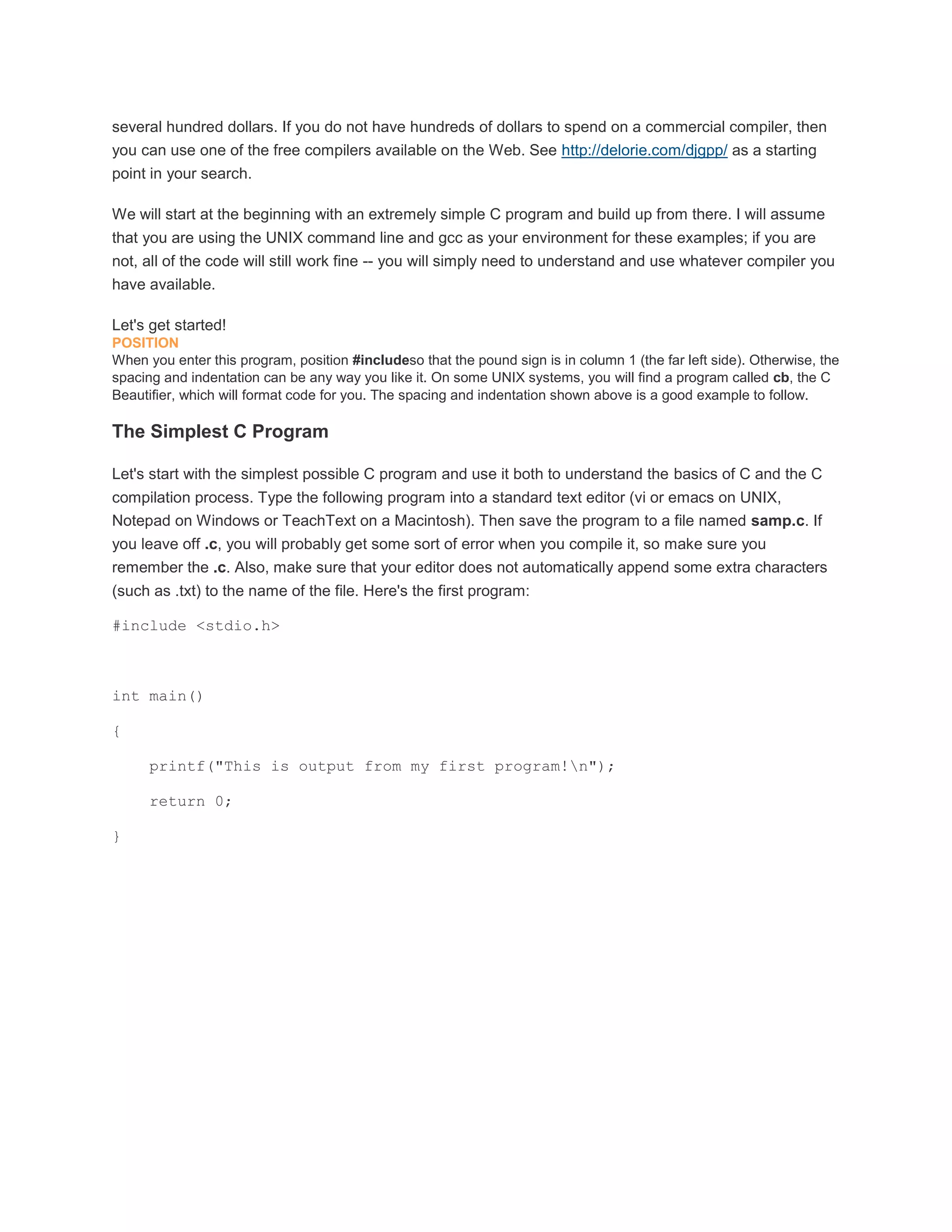 several hundred dollars. If you do not have hundreds of dollars to spend on a commercial compiler, then 
you can use one of the free compilers available on the Web. See http://delorie.com/djgpp/ as a starting 
point in your search. 
We will start at the beginning with an extremely simple C program and build up from there. I will assume 
that you are using the UNIX command line and gcc as your environment for these examples; if you are 
not, all of the code will still work fine -- you will simply need to understand and use whatever compiler you 
have available. 
Let's get started! 
POSITION 
When you enter this program, position #includeso that the pound sign is in column 1 (the far left side). Otherwise, the 
spacing and indentation can be any way you like it. On some UNIX systems, you will find a program called cb, the C 
Beautifier, which will format code for you. The spacing and indentation shown above is a good example to follow. 
The Simplest C Program 
Let's start with the simplest possible C program and use it both to understand the basics of C and the C 
compilation process. Type the following program into a standard text editor (vi or emacs on UNIX, 
Notepad on Windows or TeachText on a Macintosh). Then save the program to a file named samp.c. If 
you leave off .c, you will probably get some sort of error when you compile it, so make sure you 
remember the .c. Also, make sure that your editor does not automatically append some extra characters 
(such as .txt) to the name of the file. Here's the first program: 
#include <stdio.h> 
int main() 
{ 
printf("This is output from my first program!n"); 
return 0; 
} 
 