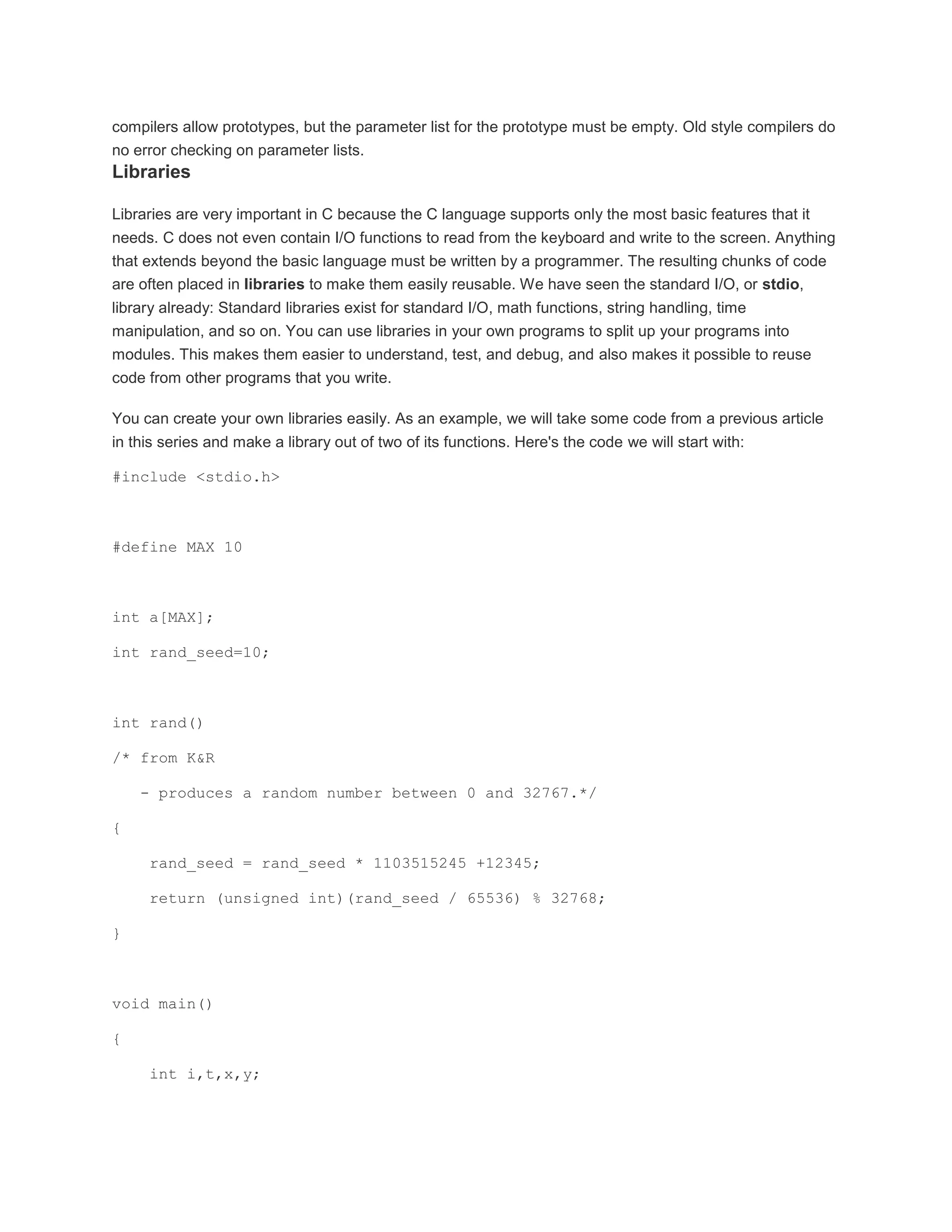 compilers allow prototypes, but the parameter list for the prototype must be empty. Old style compilers do 
no error checking on parameter lists. 
Libraries 
Libraries are very important in C because the C language supports only the most basic features that it 
needs. C does not even contain I/O functions to read from the keyboard and write to the screen. Anything 
that extends beyond the basic language must be written by a programmer. The resulting chunks of code 
are often placed in libraries to make them easily reusable. We have seen the standard I/O, or stdio, 
library already: Standard libraries exist for standard I/O, math functions, string handling, time 
manipulation, and so on. You can use libraries in your own programs to split up your programs into 
modules. This makes them easier to understand, test, and debug, and also makes it possible to reuse 
code from other programs that you write. 
You can create your own libraries easily. As an example, we will take some code from a previous article 
in this series and make a library out of two of its functions. Here's the code we will start with: 
#include <stdio.h> 
#define MAX 10 
int a[MAX]; 
int rand_seed=10; 
int rand() 
/* from K&R 
- produces a random number between 0 and 32767.*/ 
{ 
rand_seed = rand_seed * 1103515245 +12345; 
return (unsigned int)(rand_seed / 65536) % 32768; 
} 
void main() 
{ 
int i,t,x,y; 
 