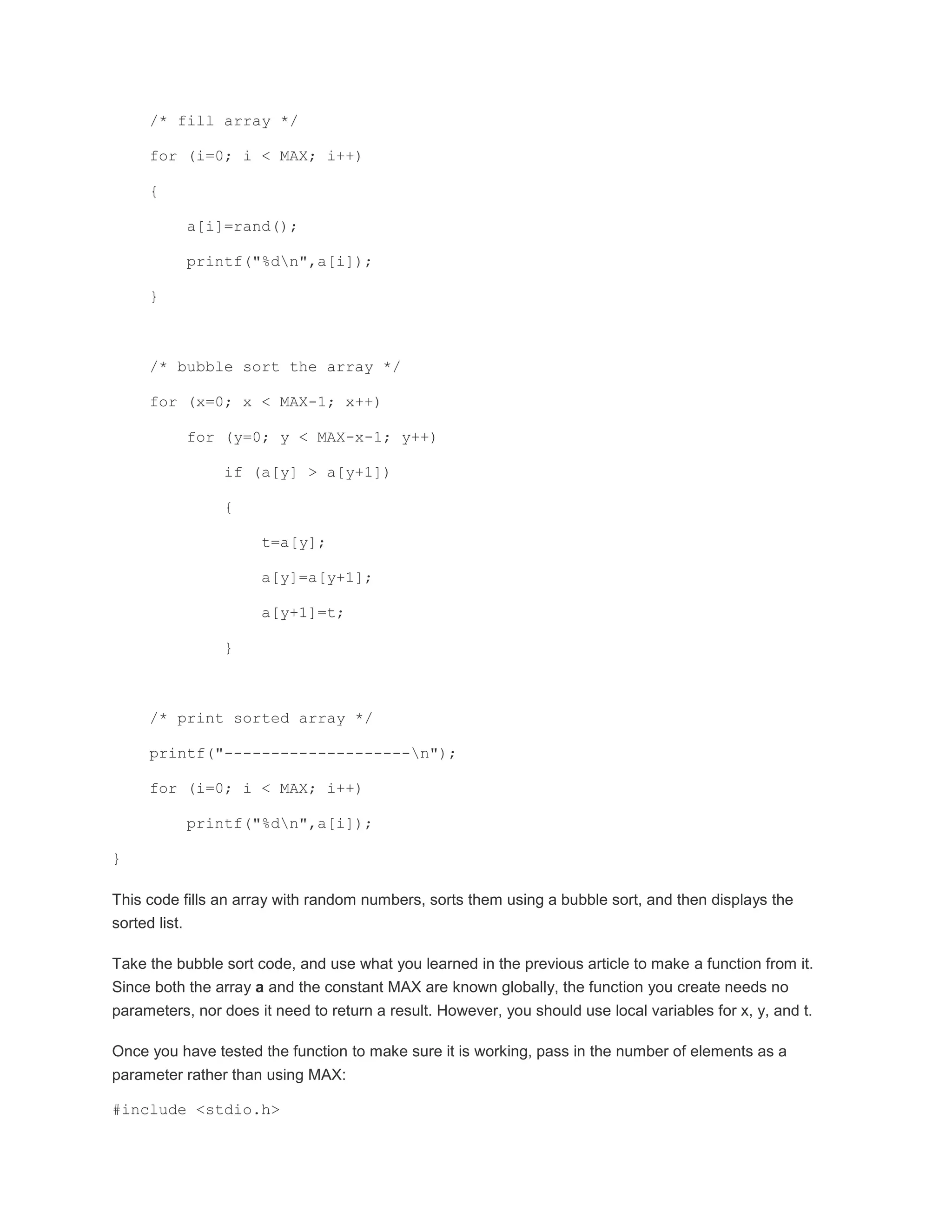 /* fill array */ 
for (i=0; i < MAX; i++) 
{ 
a[i]=rand(); 
printf("%dn",a[i]); 
} 
/* bubble sort the array */ 
for (x=0; x < MAX-1; x++) 
for (y=0; y < MAX-x-1; y++) 
if (a[y] > a[y+1]) 
{ 
t=a[y]; 
a[y]=a[y+1]; 
a[y+1]=t; 
} 
/* print sorted array */ 
printf("--------------------n"); 
for (i=0; i < MAX; i++) 
printf("%dn",a[i]); 
} 
This code fills an array with random numbers, sorts them using a bubble sort, and then displays the 
sorted list. 
Take the bubble sort code, and use what you learned in the previous article to make a function from it. 
Since both the array a and the constant MAX are known globally, the function you create needs no 
parameters, nor does it need to return a result. However, you should use local variables for x, y, and t. 
Once you have tested the function to make sure it is working, pass in the number of elements as a 
parameter rather than using MAX: 
#include <stdio.h> 
 