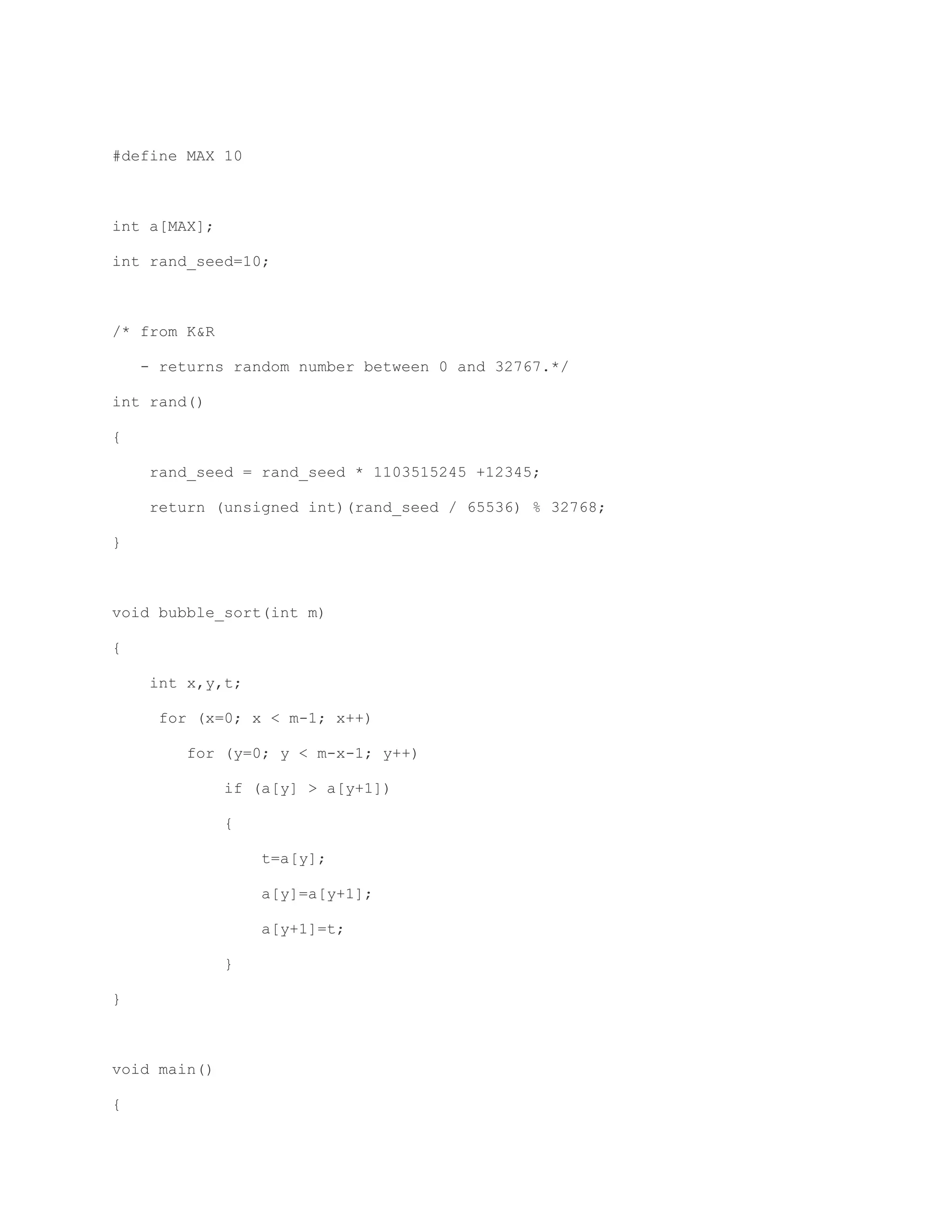 #define MAX 10 
int a[MAX]; 
int rand_seed=10; 
/* from K&R 
- returns random number between 0 and 32767.*/ 
int rand() 
{ 
rand_seed = rand_seed * 1103515245 +12345; 
return (unsigned int)(rand_seed / 65536) % 32768; 
} 
void bubble_sort(int m) 
{ 
int x,y,t; 
for (x=0; x < m-1; x++) 
for (y=0; y < m-x-1; y++) 
if (a[y] > a[y+1]) 
{ 
t=a[y]; 
a[y]=a[y+1]; 
a[y+1]=t; 
} 
} 
void main() 
{ 
 