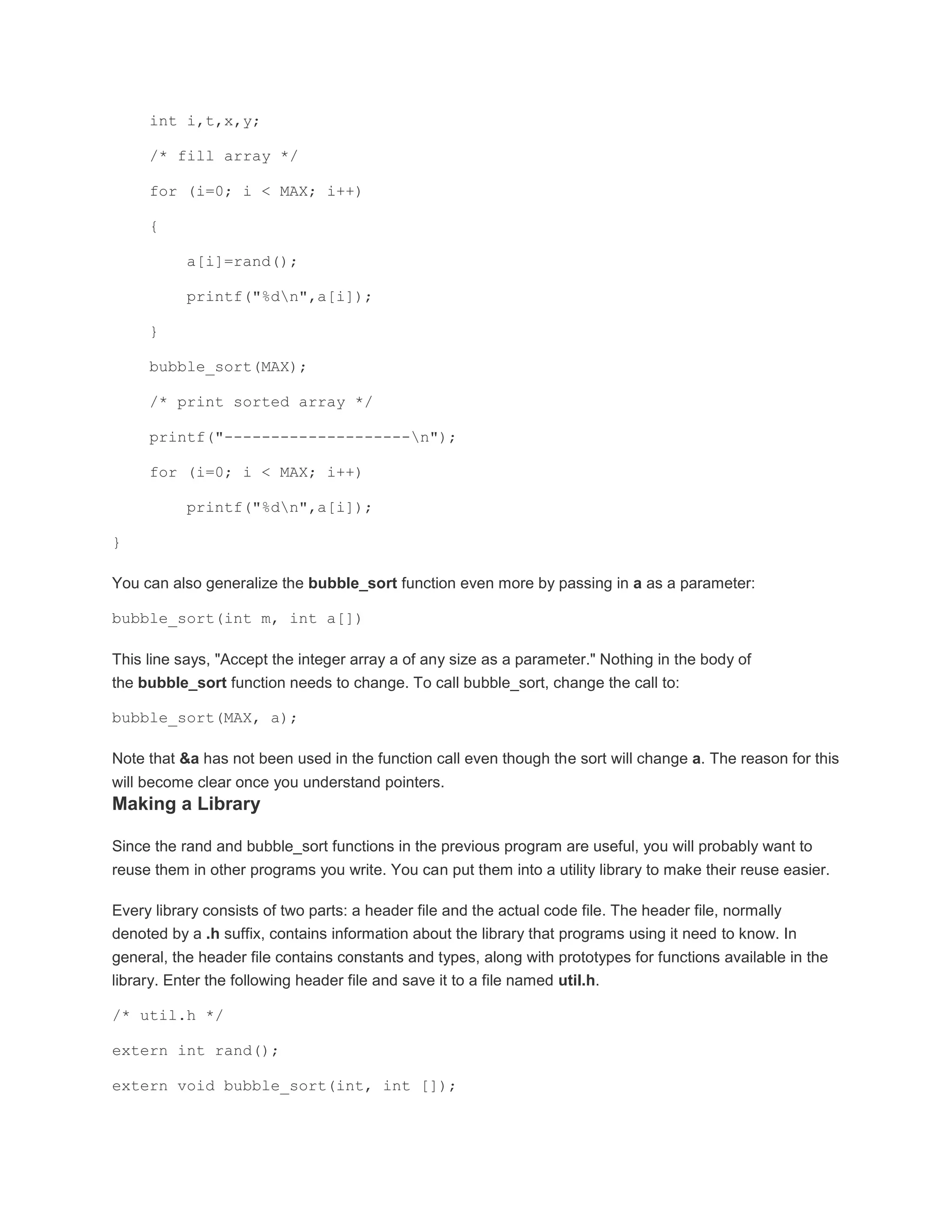 int i,t,x,y; 
/* fill array */ 
for (i=0; i < MAX; i++) 
{ 
a[i]=rand(); 
printf("%dn",a[i]); 
} 
bubble_sort(MAX); 
/* print sorted array */ 
printf("--------------------n"); 
for (i=0; i < MAX; i++) 
printf("%dn",a[i]); 
} 
You can also generalize the bubble_sort function even more by passing in a as a parameter: 
bubble_sort(int m, int a[]) 
This line says, "Accept the integer array a of any size as a parameter." Nothing in the body of 
the bubble_sort function needs to change. To call bubble_sort, change the call to: 
bubble_sort(MAX, a); 
Note that &a has not been used in the function call even though the sort will change a. The reason for this 
will become clear once you understand pointers. 
Making a Library 
Since the rand and bubble_sort functions in the previous program are useful, you will probably want to 
reuse them in other programs you write. You can put them into a utility library to make their reuse easier. 
Every library consists of two parts: a header file and the actual code file. The header file, normally 
denoted by a .h suffix, contains information about the library that programs using it need to know. In 
general, the header file contains constants and types, along with prototypes for functions available in the 
library. Enter the following header file and save it to a file named util.h. 
/* util.h */ 
extern int rand(); 
extern void bubble_sort(int, int []); 
 