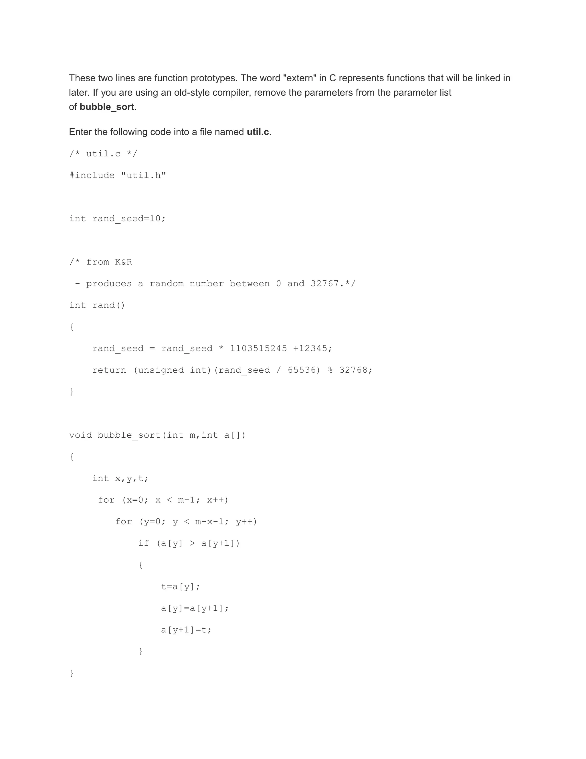 These two lines are function prototypes. The word "extern" in C represents functions that will be linked in 
later. If you are using an old-style compiler, remove the parameters from the parameter list 
of bubble_sort. 
Enter the following code into a file named util.c. 
/* util.c */ 
#include "util.h" 
int rand_seed=10; 
/* from K&R 
- produces a random number between 0 and 32767.*/ 
int rand() 
{ 
rand_seed = rand_seed * 1103515245 +12345; 
return (unsigned int)(rand_seed / 65536) % 32768; 
} 
void bubble_sort(int m,int a[]) 
{ 
int x,y,t; 
for (x=0; x < m-1; x++) 
for (y=0; y < m-x-1; y++) 
if (a[y] > a[y+1]) 
{ 
t=a[y]; 
a[y]=a[y+1]; 
a[y+1]=t; 
} 
} 
 