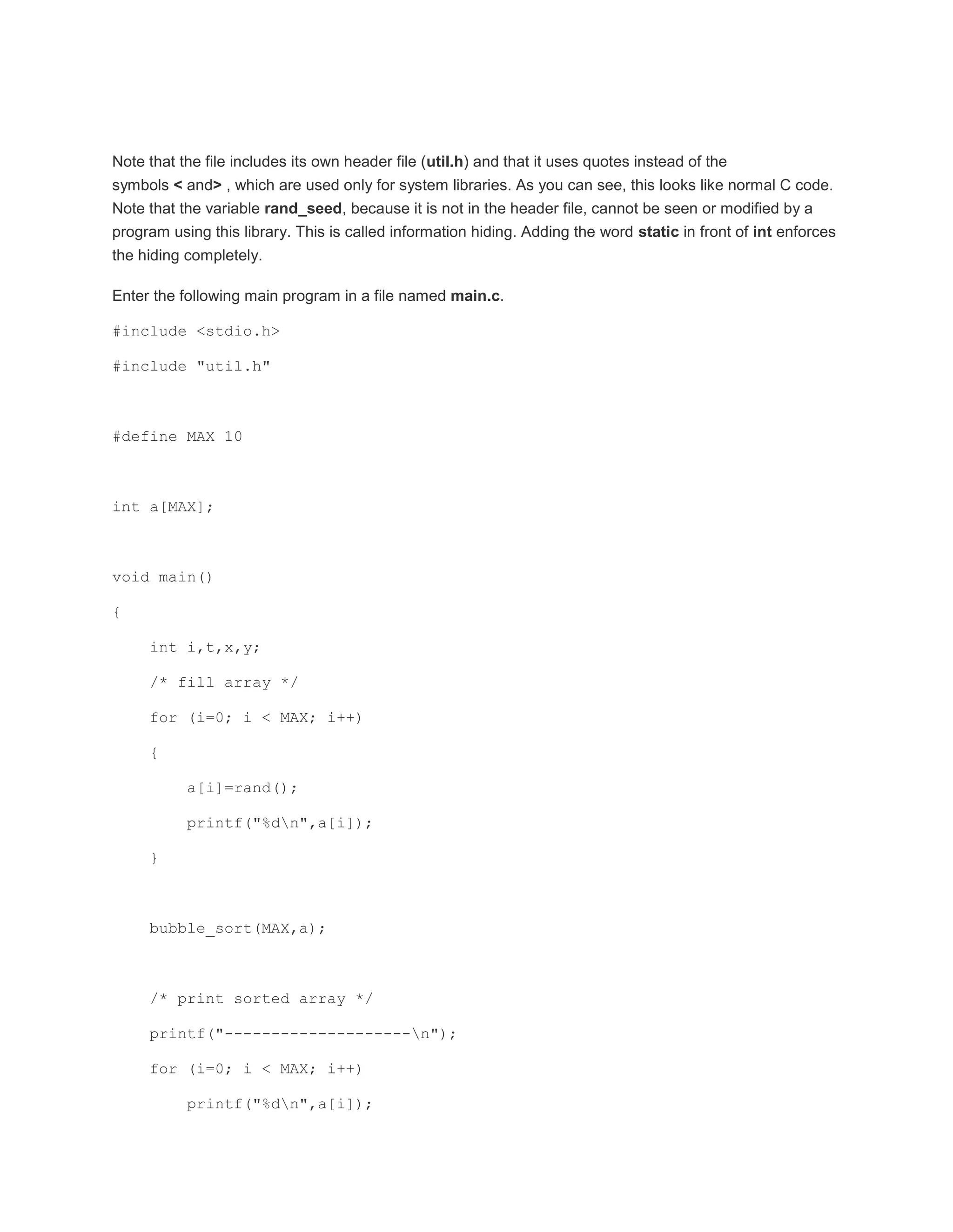 Note that the file includes its own header file (util.h) and that it uses quotes instead of the 
symbols < and> , which are used only for system libraries. As you can see, this looks like normal C code. 
Note that the variable rand_seed, because it is not in the header file, cannot be seen or modified by a 
program using this library. This is called information hiding. Adding the word static in front of int enforces 
the hiding completely. 
Enter the following main program in a file named main.c. 
#include <stdio.h> 
#include "util.h" 
#define MAX 10 
int a[MAX]; 
void main() 
{ 
int i,t,x,y; 
/* fill array */ 
for (i=0; i < MAX; i++) 
{ 
a[i]=rand(); 
printf("%dn",a[i]); 
} 
bubble_sort(MAX,a); 
/* print sorted array */ 
printf("--------------------n"); 
for (i=0; i < MAX; i++) 
printf("%dn",a[i]); 
 