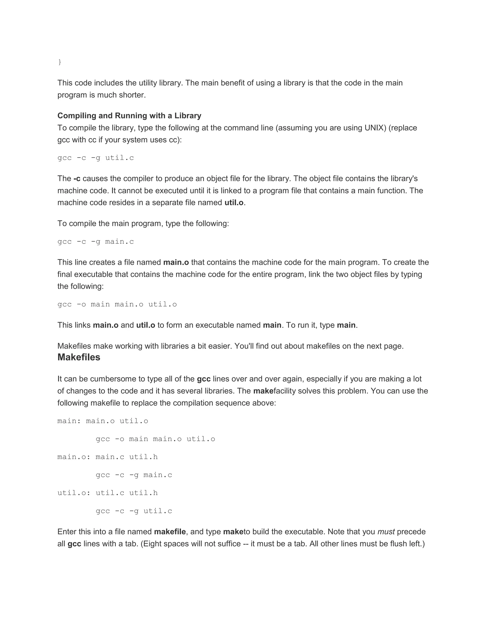 } 
This code includes the utility library. The main benefit of using a library is that the code in the main 
program is much shorter. 
Compiling and Running with a Library 
To compile the library, type the following at the command line (assuming you are using UNIX) (replace 
gcc with cc if your system uses cc): 
gcc -c -g util.c 
The -c causes the compiler to produce an object file for the library. The object file contains the library's 
machine code. It cannot be executed until it is linked to a program file that contains a main function. The 
machine code resides in a separate file named util.o. 
To compile the main program, type the following: 
gcc -c -g main.c 
This line creates a file named main.o that contains the machine code for the main program. To create the 
final executable that contains the machine code for the entire program, link the two object files by typing 
the following: 
gcc -o main main.o util.o 
This links main.o and util.o to form an executable named main. To run it, type main. 
Makefiles make working with libraries a bit easier. You'll find out about makefiles on the next page. 
Makefiles 
It can be cumbersome to type all of the gcc lines over and over again, especially if you are making a lot 
of changes to the code and it has several libraries. The makefacility solves this problem. You can use the 
following makefile to replace the compilation sequence above: 
main: main.o util.o 
gcc -o main main.o util.o 
main.o: main.c util.h 
gcc -c -g main.c 
util.o: util.c util.h 
gcc -c -g util.c 
Enter this into a file named makefile, and type maketo build the executable. Note that you must precede 
all gcc lines with a tab. (Eight spaces will not suffice -- it must be a tab. All other lines must be flush left.) 
 