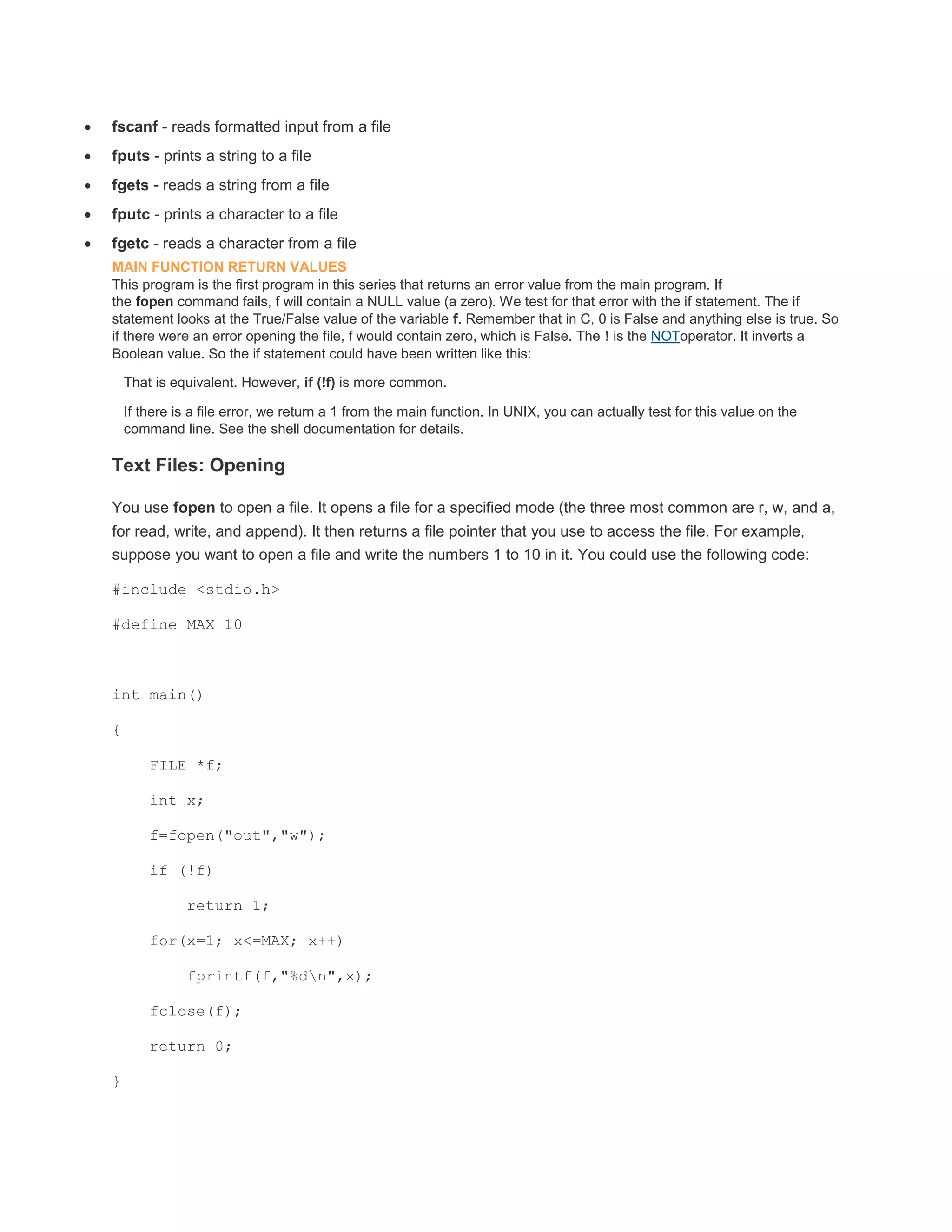  fscanf - reads formatted input from a file 
 fputs - prints a string to a file 
 fgets - reads a string from a file 
 fputc - prints a character to a file 
 fgetc - reads a character from a file 
MAIN FUNCTION RETURN VALUES 
This program is the first program in this series that returns an error value from the main program. If 
the fopen command fails, f will contain a NULL value (a zero). We test for that error with the if statement. The if 
statement looks at the True/False value of the variable f. Remember that in C, 0 is False and anything else is true. So 
if there were an error opening the file, f would contain zero, which is False. The ! is the NOToperator. It inverts a 
Boolean value. So the if statement could have been written like this: 
That is equivalent. However, if (!f) is more common. 
If there is a file error, we return a 1 from the main function. In UNIX, you can actually test for this value on the 
command line. See the shell documentation for details. 
Text Files: Opening 
You use fopen to open a file. It opens a file for a specified mode (the three most common are r, w, and a, 
for read, write, and append). It then returns a file pointer that you use to access the file. For example, 
suppose you want to open a file and write the numbers 1 to 10 in it. You could use the following code: 
#include <stdio.h> 
#define MAX 10 
int main() 
{ 
FILE *f; 
int x; 
f=fopen("out","w"); 
if (!f) 
return 1; 
for(x=1; x<=MAX; x++) 
fprintf(f,"%dn",x); 
fclose(f); 
return 0; 
} 
 