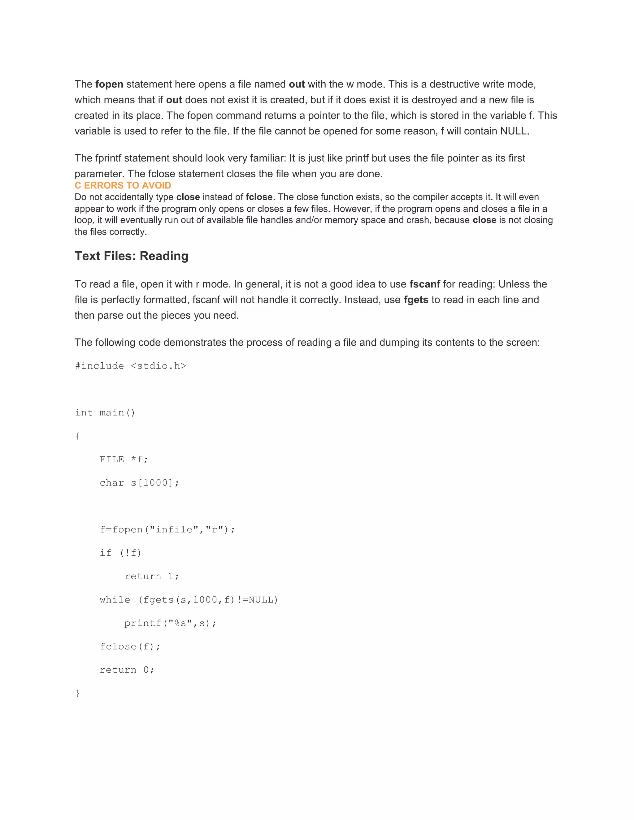 The fopen statement here opens a file named out with the w mode. This is a destructive write mode, 
which means that if out does not exist it is created, but if it does exist it is destroyed and a new file is 
created in its place. The fopen command returns a pointer to the file, which is stored in the variable f. This 
variable is used to refer to the file. If the file cannot be opened for some reason, f will contain NULL. 
The fprintf statement should look very familiar: It is just like printf but uses the file pointer as its first 
parameter. The fclose statement closes the file when you are done. 
C ERRORS TO AVOID 
Do not accidentally type close instead of fclose. The close function exists, so the compiler accepts it. It will even 
appear to work if the program only opens or closes a few files. However, if the program opens and closes a file in a 
loop, it will eventually run out of available file handles and/or memory space and crash, because close is not closing 
the files correctly. 
Text Files: Reading 
To read a file, open it with r mode. In general, it is not a good idea to use fscanf for reading: Unless the 
file is perfectly formatted, fscanf will not handle it correctly. Instead, use fgets to read in each line and 
then parse out the pieces you need. 
The following code demonstrates the process of reading a file and dumping its contents to the screen: 
#include <stdio.h> 
int main() 
{ 
FILE *f; 
char s[1000]; 
f=fopen("infile","r"); 
if (!f) 
return 1; 
while (fgets(s,1000,f)!=NULL) 
printf("%s",s); 
fclose(f); 
return 0; 
} 
 