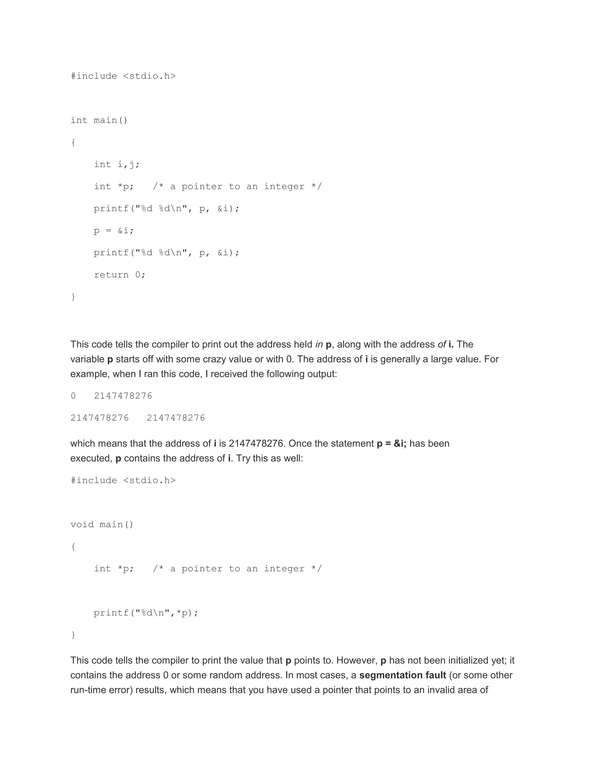 #include <stdio.h> 
int main() 
{ 
int i,j; 
int *p; /* a pointer to an integer */ 
printf("%d %dn", p, &i); 
p = &i; 
printf("%d %dn", p, &i); 
return 0; 
} 
This code tells the compiler to print out the address held in p, along with the address of i. The 
variable p starts off with some crazy value or with 0. The address of i is generally a large value. For 
example, when I ran this code, I received the following output: 
0 2147478276 
2147478276 2147478276 
which means that the address of i is 2147478276. Once the statement p = &i; has been 
executed, p contains the address of i. Try this as well: 
#include <stdio.h> 
void main() 
{ 
int *p; /* a pointer to an integer */ 
printf("%dn",*p); 
} 
This code tells the compiler to print the value that p points to. However, p has not been initialized yet; it 
contains the address 0 or some random address. In most cases, a segmentation fault (or some other 
run-time error) results, which means that you have used a pointer that points to an invalid area of 
 