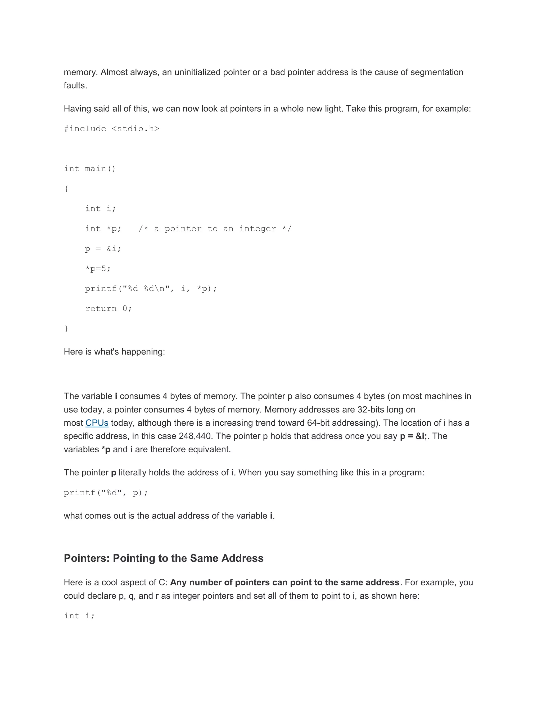memory. Almost always, an uninitialized pointer or a bad pointer address is the cause of segmentation 
faults. 
Having said all of this, we can now look at pointers in a whole new light. Take this program, for example: 
#include <stdio.h> 
int main() 
{ 
int i; 
int *p; /* a pointer to an integer */ 
p = &i; 
*p=5; 
printf("%d %dn", i, *p); 
return 0; 
} 
Here is what's happening: 
The variable i consumes 4 bytes of memory. The pointer p also consumes 4 bytes (on most machines in 
use today, a pointer consumes 4 bytes of memory. Memory addresses are 32-bits long on 
most CPUs today, although there is a increasing trend toward 64-bit addressing). The location of i has a 
specific address, in this case 248,440. The pointer p holds that address once you say p = &i;. The 
variables *p and i are therefore equivalent. 
The pointer p literally holds the address of i. When you say something like this in a program: 
printf("%d", p); 
what comes out is the actual address of the variable i. 
Pointers: Pointing to the Same Address 
Here is a cool aspect of C: Any number of pointers can point to the same address. For example, you 
could declare p, q, and r as integer pointers and set all of them to point to i, as shown here: 
int i; 
 