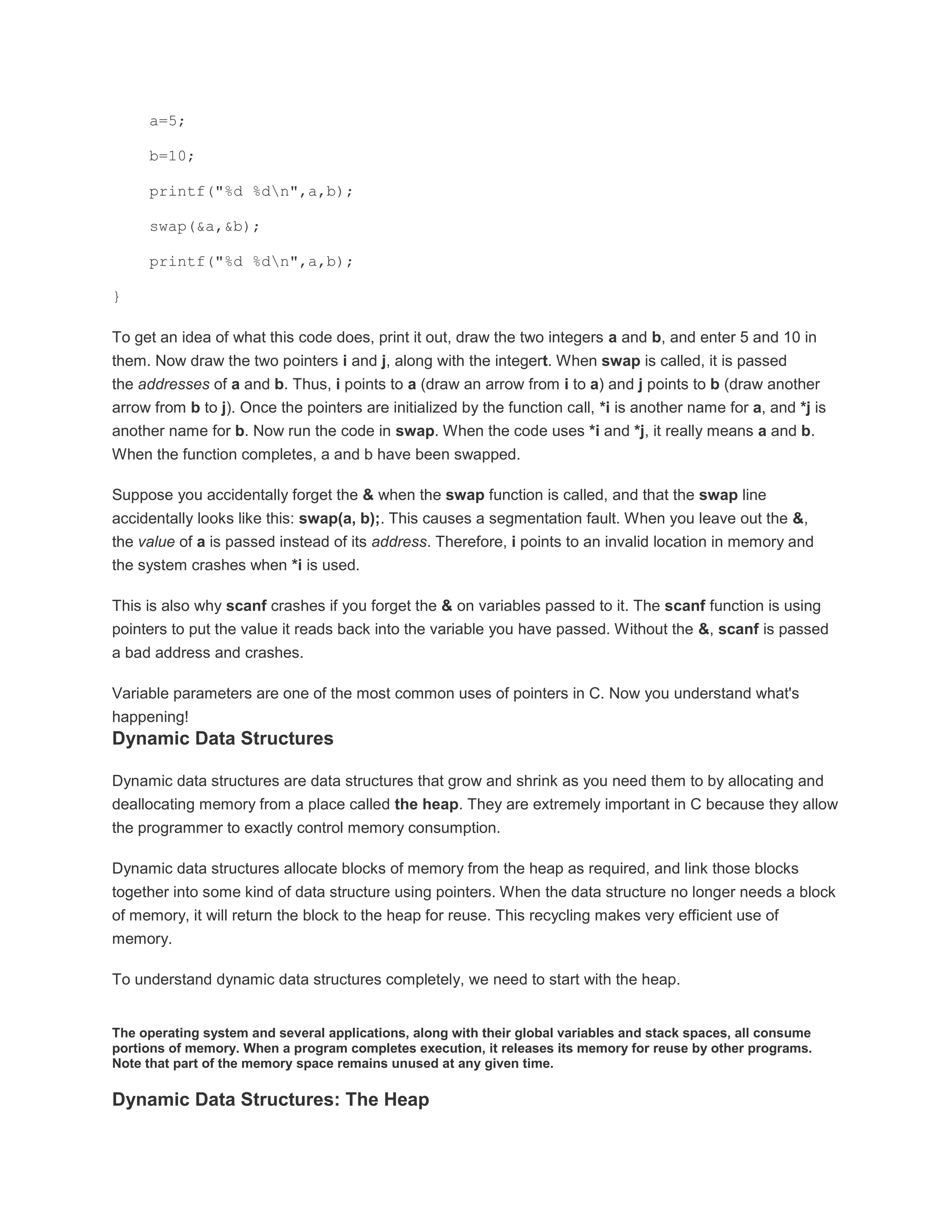 a=5; 
b=10; 
printf("%d %dn",a,b); 
swap(&a,&b); 
printf("%d %dn",a,b); 
} 
To get an idea of what this code does, print it out, draw the two integers a and b, and enter 5 and 10 in 
them. Now draw the two pointers i and j, along with the integert. When swap is called, it is passed 
the addresses of a and b. Thus, i points to a (draw an arrow from i to a) and j points to b (draw another 
arrow from b to j). Once the pointers are initialized by the function call, *i is another name for a, and *j is 
another name for b. Now run the code in swap. When the code uses *i and *j, it really means a and b. 
When the function completes, a and b have been swapped. 
Suppose you accidentally forget the & when the swap function is called, and that the swap line 
accidentally looks like this: swap(a, b);. This causes a segmentation fault. When you leave out the &, 
the value of a is passed instead of its address. Therefore, i points to an invalid location in memory and 
the system crashes when *i is used. 
This is also why scanf crashes if you forget the & on variables passed to it. The scanf function is using 
pointers to put the value it reads back into the variable you have passed. Without the &, scanf is passed 
a bad address and crashes. 
Variable parameters are one of the most common uses of pointers in C. Now you understand what's 
happening! 
Dynamic Data Structures 
Dynamic data structures are data structures that grow and shrink as you need them to by allocating and 
deallocating memory from a place called the heap. They are extremely important in C because they allow 
the programmer to exactly control memory consumption. 
Dynamic data structures allocate blocks of memory from the heap as required, and link those blocks 
together into some kind of data structure using pointers. When the data structure no longer needs a block 
of memory, it will return the block to the heap for reuse. This recycling makes very efficient use of 
memory. 
To understand dynamic data structures completely, we need to start with the heap. 
The operating system and several applications, along with their global variables and stack spaces, all consume 
portions of memory. When a program completes execution, it releases its memory for reuse by other programs. 
Note that part of the memory space remains unused at any given time. 
Dynamic Data Structures: The Heap 
 