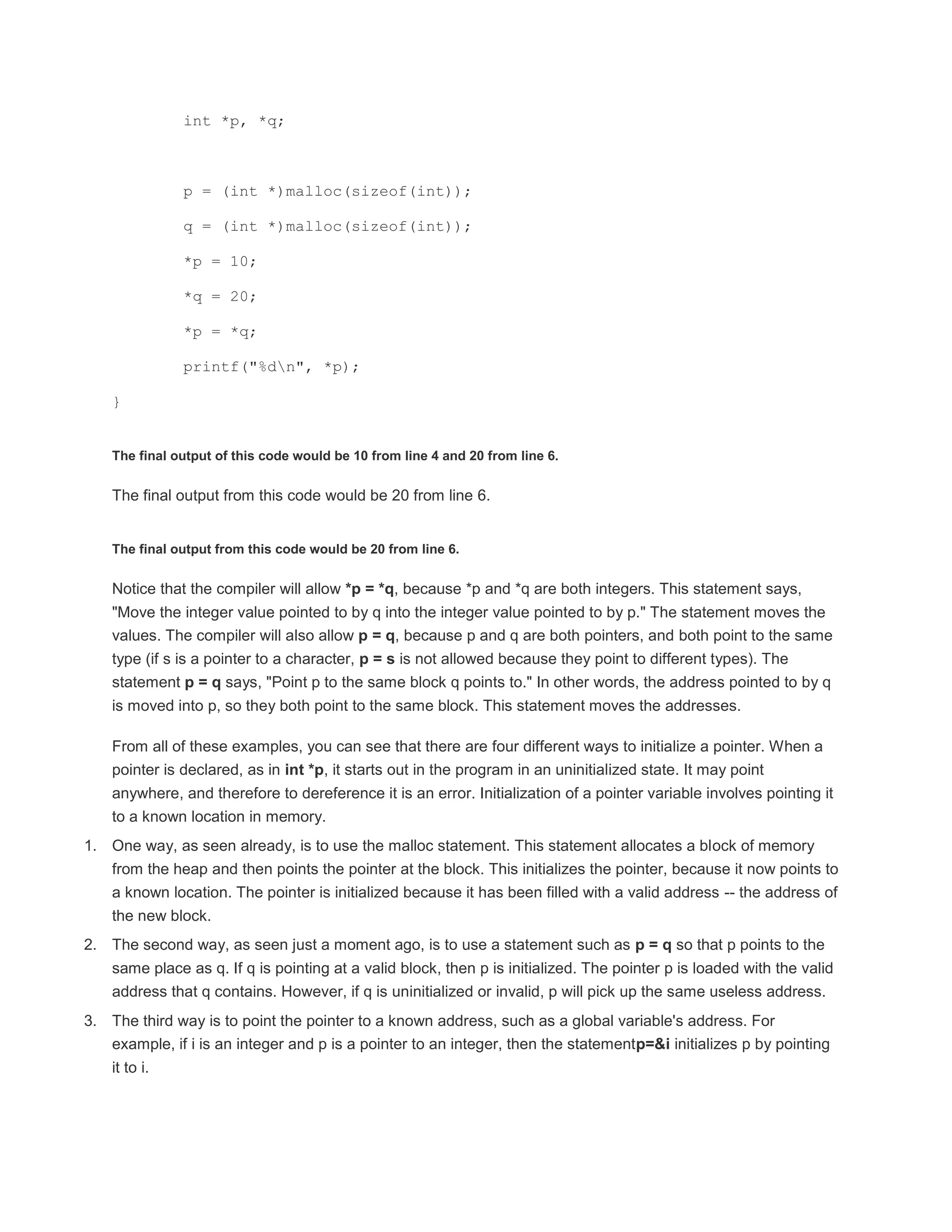 int *p, *q; 
p = (int *)malloc(sizeof(int)); 
q = (int *)malloc(sizeof(int)); 
*p = 10; 
*q = 20; 
*p = *q; 
printf("%dn", *p); 
} 
The final output of this code would be 10 from line 4 and 20 from line 6. 
The final output from this code would be 20 from line 6. 
The final output from this code would be 20 from line 6. 
Notice that the compiler will allow *p = *q, because *p and *q are both integers. This statement says, 
"Move the integer value pointed to by q into the integer value pointed to by p." The statement moves the 
values. The compiler will also allow p = q, because p and q are both pointers, and both point to the same 
type (if s is a pointer to a character, p = s is not allowed because they point to different types). The 
statement p = q says, "Point p to the same block q points to." In other words, the address pointed to by q 
is moved into p, so they both point to the same block. This statement moves the addresses. 
From all of these examples, you can see that there are four different ways to initialize a pointer. When a 
pointer is declared, as in int *p, it starts out in the program in an uninitialized state. It may point 
anywhere, and therefore to dereference it is an error. Initialization of a pointer variable involves pointing it 
to a known location in memory. 
1. One way, as seen already, is to use the malloc statement. This statement allocates a block of memory 
from the heap and then points the pointer at the block. This initializes the pointer, because it now points to 
a known location. The pointer is initialized because it has been filled with a valid address -- the address of 
the new block. 
2. The second way, as seen just a moment ago, is to use a statement such as p = q so that p points to the 
same place as q. If q is pointing at a valid block, then p is initialized. The pointer p is loaded with the valid 
address that q contains. However, if q is uninitialized or invalid, p will pick up the same useless address. 
3. The third way is to point the pointer to a known address, such as a global variable's address. For 
example, if i is an integer and p is a pointer to an integer, then the statementp=&i initializes p by pointing 
it to i. 
 