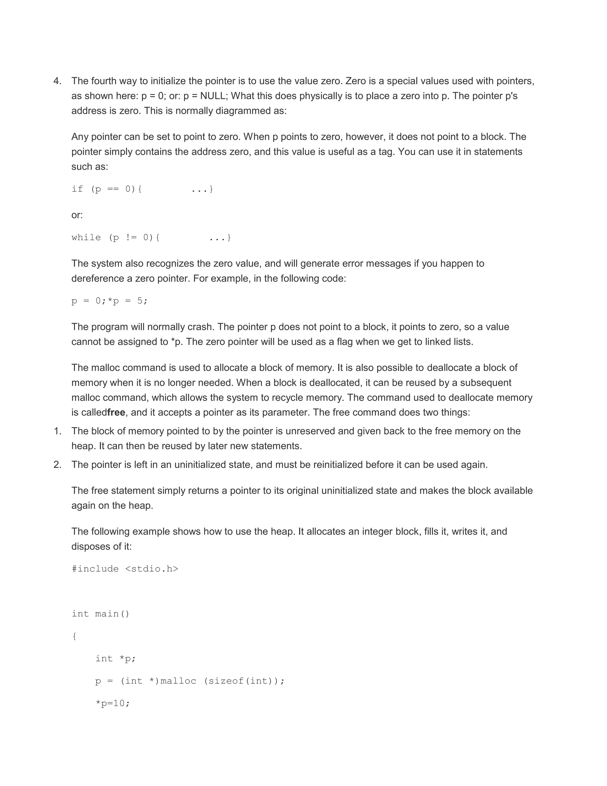 4. The fourth way to initialize the pointer is to use the value zero. Zero is a special values used with pointers, 
as shown here: p = 0; or: p = NULL; What this does physically is to place a zero into p. The pointer p's 
address is zero. This is normally diagrammed as: 
Any pointer can be set to point to zero. When p points to zero, however, it does not point to a block. The 
pointer simply contains the address zero, and this value is useful as a tag. You can use it in statements 
such as: 
if (p == 0){ ...} 
or: 
while (p != 0){ ...} 
The system also recognizes the zero value, and will generate error messages if you happen to 
dereference a zero pointer. For example, in the following code: 
p = 0;*p = 5; 
The program will normally crash. The pointer p does not point to a block, it points to zero, so a value 
cannot be assigned to *p. The zero pointer will be used as a flag when we get to linked lists. 
The malloc command is used to allocate a block of memory. It is also possible to deallocate a block of 
memory when it is no longer needed. When a block is deallocated, it can be reused by a subsequent 
malloc command, which allows the system to recycle memory. The command used to deallocate memory 
is calledfree, and it accepts a pointer as its parameter. The free command does two things: 
1. The block of memory pointed to by the pointer is unreserved and given back to the free memory on the 
heap. It can then be reused by later new statements. 
2. The pointer is left in an uninitialized state, and must be reinitialized before it can be used again. 
The free statement simply returns a pointer to its original uninitialized state and makes the block available 
again on the heap. 
The following example shows how to use the heap. It allocates an integer block, fills it, writes it, and 
disposes of it: 
#include <stdio.h> 
int main() 
{ 
int *p; 
p = (int *)malloc (sizeof(int)); 
*p=10; 
 