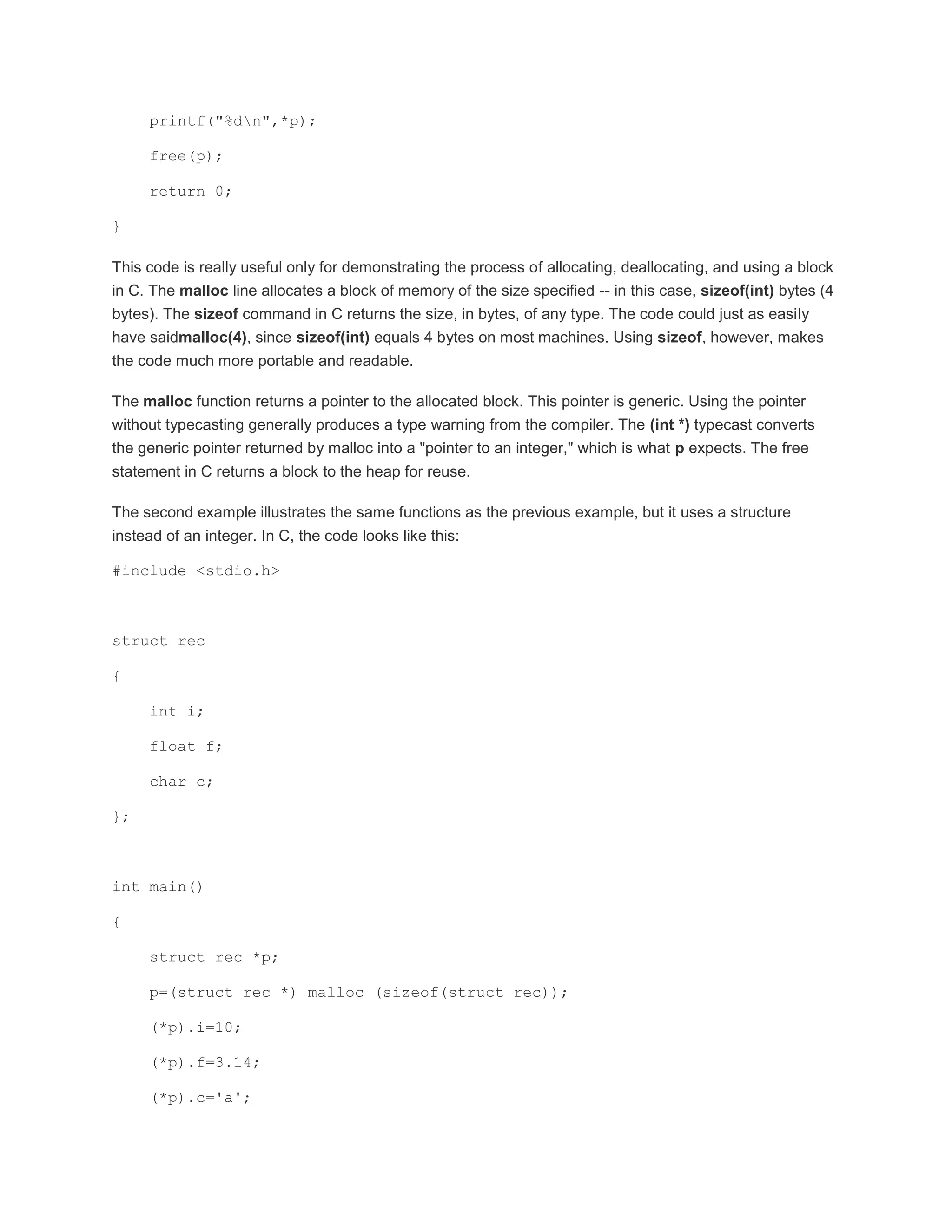 printf("%dn",*p); 
free(p); 
return 0; 
} 
This code is really useful only for demonstrating the process of allocating, deallocating, and using a block 
in C. The malloc line allocates a block of memory of the size specified -- in this case, sizeof(int) bytes (4 
bytes). The sizeof command in C returns the size, in bytes, of any type. The code could just as easily 
have saidmalloc(4), since sizeof(int) equals 4 bytes on most machines. Using sizeof, however, makes 
the code much more portable and readable. 
The malloc function returns a pointer to the allocated block. This pointer is generic. Using the pointer 
without typecasting generally produces a type warning from the compiler. The (int *) typecast converts 
the generic pointer returned by malloc into a "pointer to an integer," which is what p expects. The free 
statement in C returns a block to the heap for reuse. 
The second example illustrates the same functions as the previous example, but it uses a structure 
instead of an integer. In C, the code looks like this: 
#include <stdio.h> 
struct rec 
{ 
int i; 
float f; 
char c; 
}; 
int main() 
{ 
struct rec *p; 
p=(struct rec *) malloc (sizeof(struct rec)); 
(*p).i=10; 
(*p).f=3.14; 
(*p).c='a'; 
 