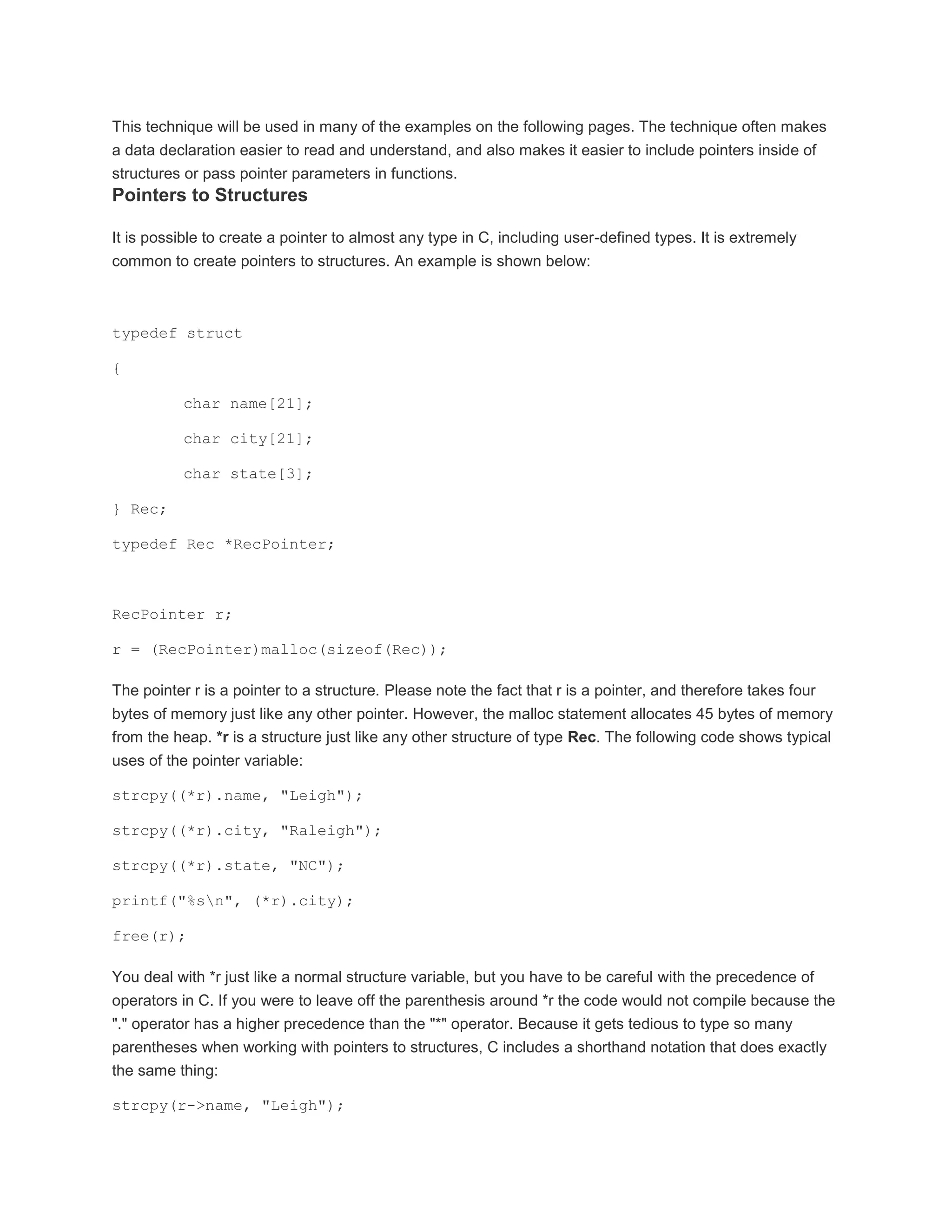 This technique will be used in many of the examples on the following pages. The technique often makes 
a data declaration easier to read and understand, and also makes it easier to include pointers inside of 
structures or pass pointer parameters in functions. 
Pointers to Structures 
It is possible to create a pointer to almost any type in C, including user-defined types. It is extremely 
common to create pointers to structures. An example is shown below: 
typedef struct 
{ 
char name[21]; 
char city[21]; 
char state[3]; 
} Rec; 
typedef Rec *RecPointer; 
RecPointer r; 
r = (RecPointer)malloc(sizeof(Rec)); 
The pointer r is a pointer to a structure. Please note the fact that r is a pointer, and therefore takes four 
bytes of memory just like any other pointer. However, the malloc statement allocates 45 bytes of memory 
from the heap. *r is a structure just like any other structure of type Rec. The following code shows typical 
uses of the pointer variable: 
strcpy((*r).name, "Leigh"); 
strcpy((*r).city, "Raleigh"); 
strcpy((*r).state, "NC"); 
printf("%sn", (*r).city); 
free(r); 
You deal with *r just like a normal structure variable, but you have to be careful with the precedence of 
operators in C. If you were to leave off the parenthesis around *r the code would not compile because the 
"." operator has a higher precedence than the "*" operator. Because it gets tedious to type so many 
parentheses when working with pointers to structures, C includes a shorthand notation that does exactly 
the same thing: 
strcpy(r->name, "Leigh"); 
 