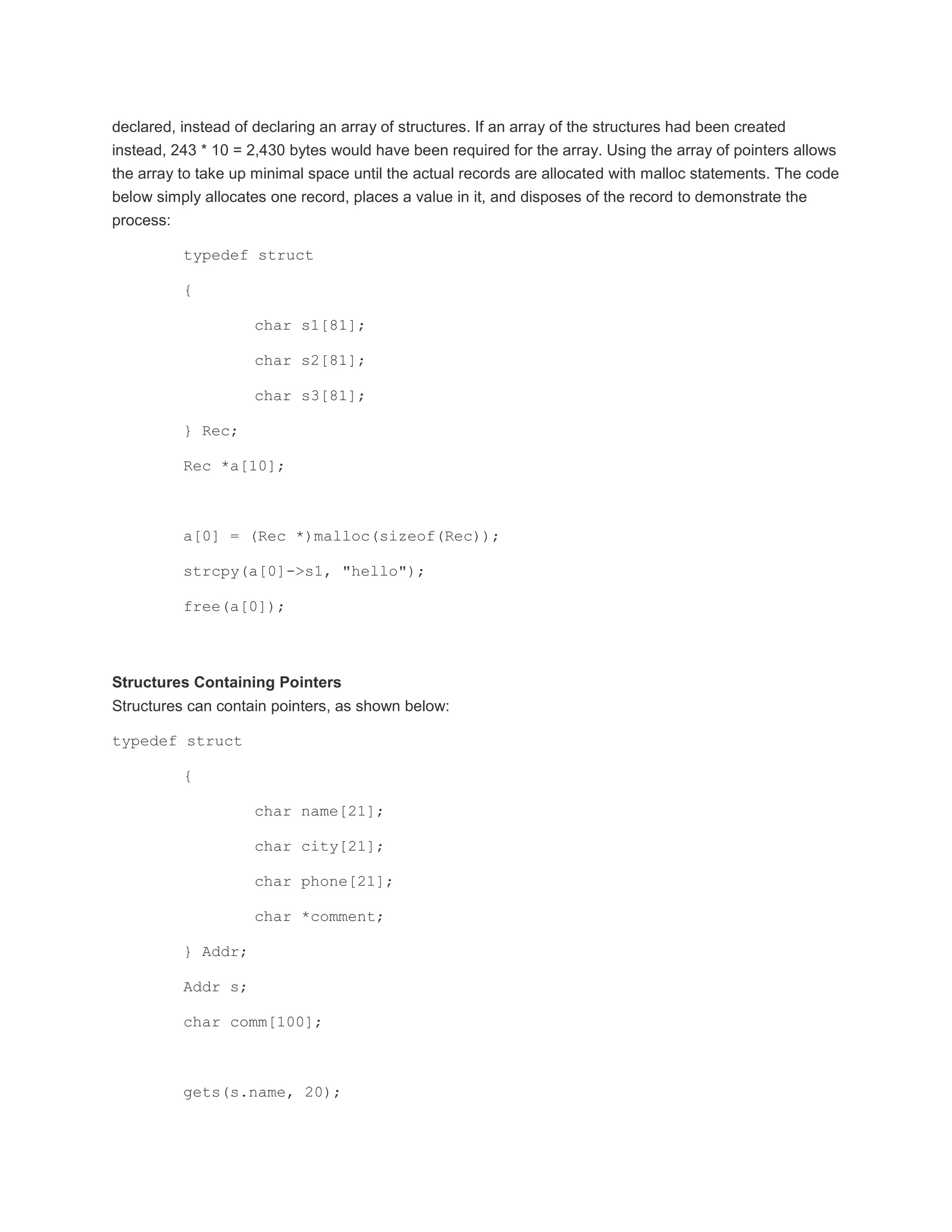 declared, instead of declaring an array of structures. If an array of the structures had been created 
instead, 243 * 10 = 2,430 bytes would have been required for the array. Using the array of pointers allows 
the array to take up minimal space until the actual records are allocated with malloc statements. The code 
below simply allocates one record, places a value in it, and disposes of the record to demonstrate the 
process: 
typedef struct 
{ 
char s1[81]; 
char s2[81]; 
char s3[81]; 
} Rec; 
Rec *a[10]; 
a[0] = (Rec *)malloc(sizeof(Rec)); 
strcpy(a[0]->s1, "hello"); 
free(a[0]); 
Structures Containing Pointers 
Structures can contain pointers, as shown below: 
typedef struct 
{ 
char name[21]; 
char city[21]; 
char phone[21]; 
char *comment; 
} Addr; 
Addr s; 
char comm[100]; 
gets(s.name, 20); 
 