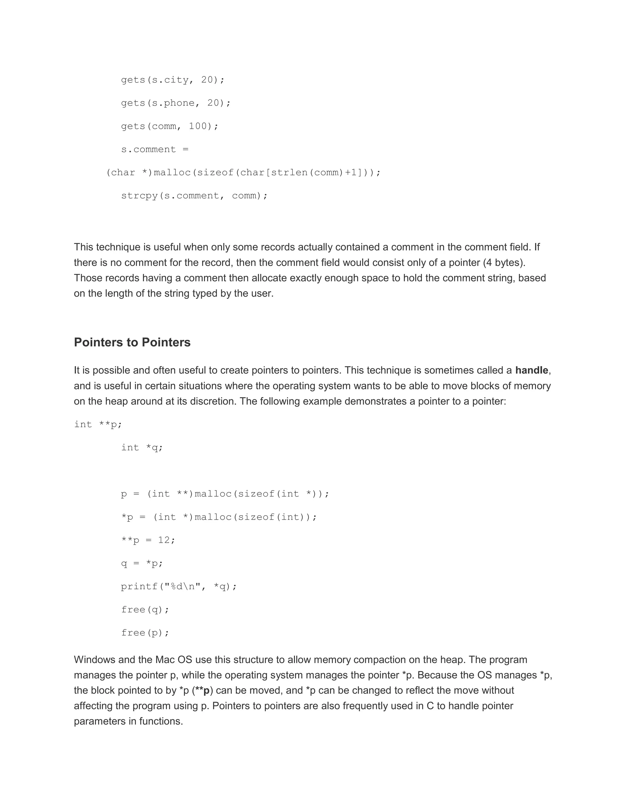 gets(s.city, 20); 
gets(s.phone, 20); 
gets(comm, 100); 
s.comment = 
(char *)malloc(sizeof(char[strlen(comm)+1])); 
strcpy(s.comment, comm); 
This technique is useful when only some records actually contained a comment in the comment field. If 
there is no comment for the record, then the comment field would consist only of a pointer (4 bytes). 
Those records having a comment then allocate exactly enough space to hold the comment string, based 
on the length of the string typed by the user. 
Pointers to Pointers 
It is possible and often useful to create pointers to pointers. This technique is sometimes called a handle, 
and is useful in certain situations where the operating system wants to be able to move blocks of memory 
on the heap around at its discretion. The following example demonstrates a pointer to a pointer: 
int **p; 
int *q; 
p = (int **)malloc(sizeof(int *)); 
*p = (int *)malloc(sizeof(int)); 
**p = 12; 
q = *p; 
printf("%dn", *q); 
free(q); 
free(p); 
Windows and the Mac OS use this structure to allow memory compaction on the heap. The program 
manages the pointer p, while the operating system manages the pointer *p. Because the OS manages *p, 
the block pointed to by *p (**p) can be moved, and *p can be changed to reflect the move without 
affecting the program using p. Pointers to pointers are also frequently used in C to handle pointer 
parameters in functions. 
 
