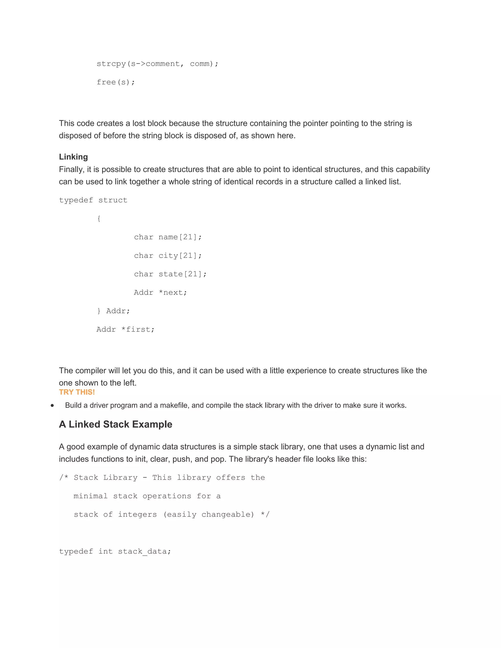 strcpy(s->comment, comm); 
free(s); 
This code creates a lost block because the structure containing the pointer pointing to the string is 
disposed of before the string block is disposed of, as shown here. 
Linking 
Finally, it is possible to create structures that are able to point to identical structures, and this capability 
can be used to link together a whole string of identical records in a structure called a linked list. 
typedef struct 
{ 
char name[21]; 
char city[21]; 
char state[21]; 
Addr *next; 
} Addr; 
Addr *first; 
The compiler will let you do this, and it can be used with a little experience to create structures like the 
one shown to the left. 
TRY THIS! 
 Build a driver program and a makefile, and compile the stack library with the driver to make sure it works. 
A Linked Stack Example 
A good example of dynamic data structures is a simple stack library, one that uses a dynamic list and 
includes functions to init, clear, push, and pop. The library's header file looks like this: 
/* Stack Library - This library offers the 
minimal stack operations for a 
stack of integers (easily changeable) */ 
typedef int stack_data; 
 