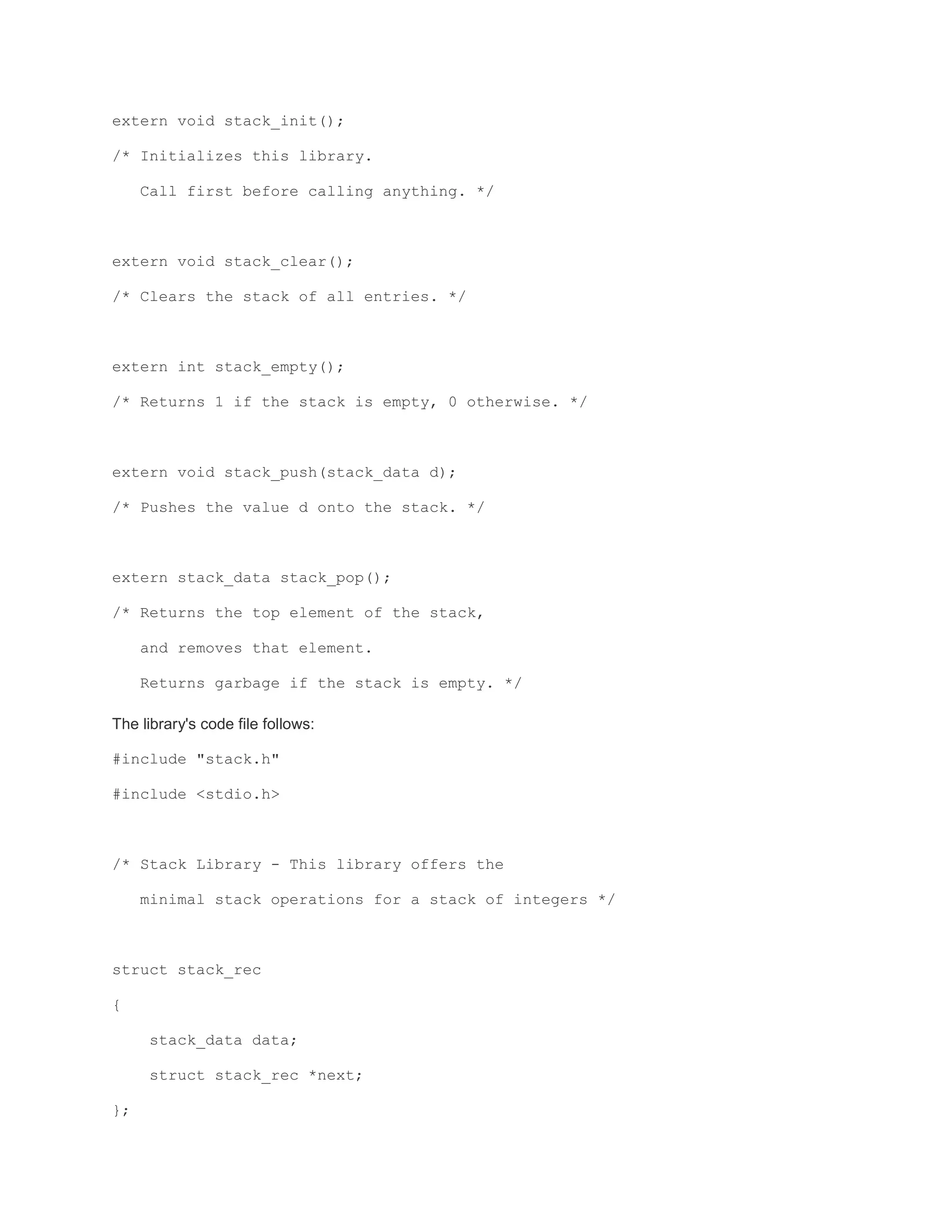 extern void stack_init(); 
/* Initializes this library. 
Call first before calling anything. */ 
extern void stack_clear(); 
/* Clears the stack of all entries. */ 
extern int stack_empty(); 
/* Returns 1 if the stack is empty, 0 otherwise. */ 
extern void stack_push(stack_data d); 
/* Pushes the value d onto the stack. */ 
extern stack_data stack_pop(); 
/* Returns the top element of the stack, 
and removes that element. 
Returns garbage if the stack is empty. */ 
The library's code file follows: 
#include "stack.h" 
#include <stdio.h> 
/* Stack Library - This library offers the 
minimal stack operations for a stack of integers */ 
struct stack_rec 
{ 
stack_data data; 
struct stack_rec *next; 
}; 
 