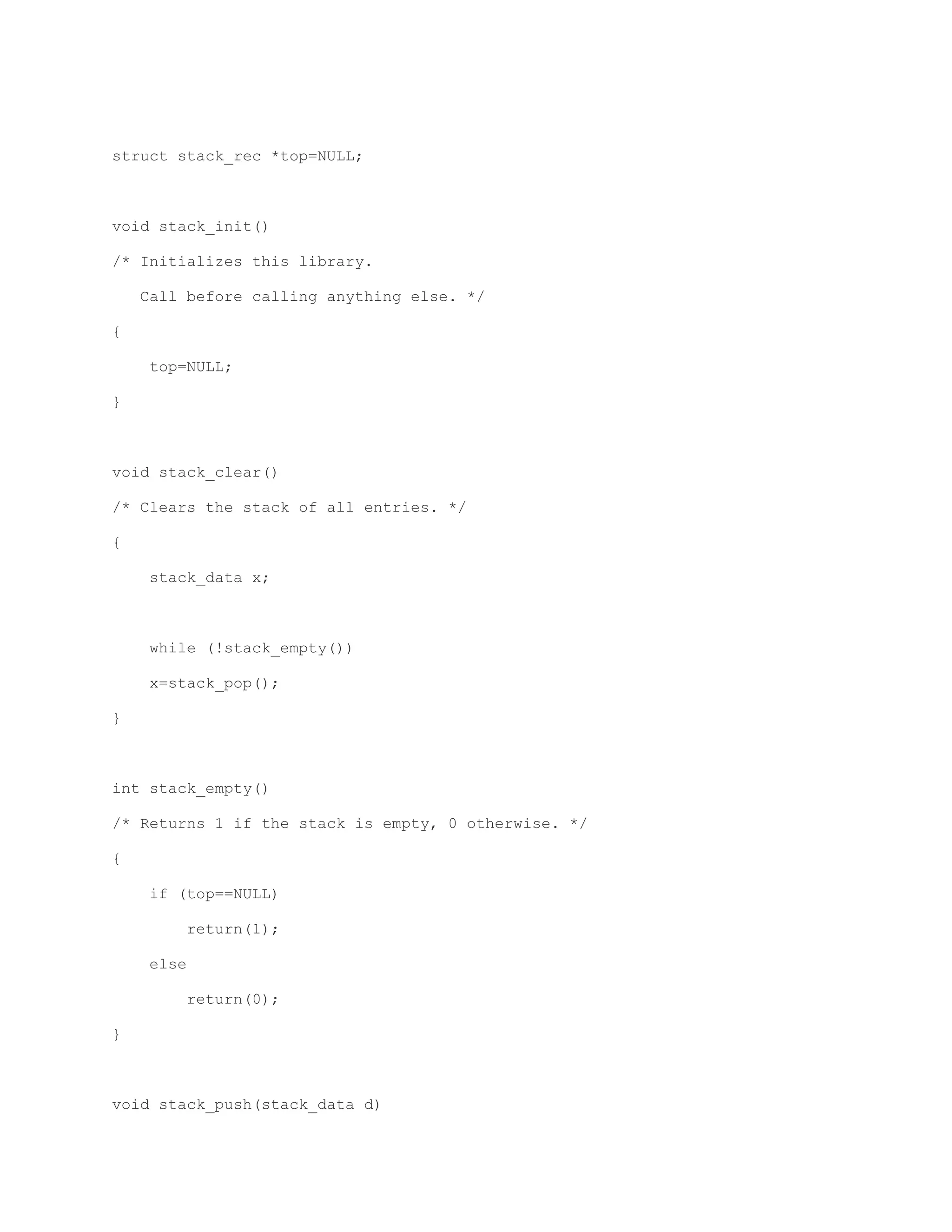 struct stack_rec *top=NULL; 
void stack_init() 
/* Initializes this library. 
Call before calling anything else. */ 
{ 
top=NULL; 
} 
void stack_clear() 
/* Clears the stack of all entries. */ 
{ 
stack_data x; 
while (!stack_empty()) 
x=stack_pop(); 
} 
int stack_empty() 
/* Returns 1 if the stack is empty, 0 otherwise. */ 
{ 
if (top==NULL) 
return(1); 
else 
return(0); 
} 
void stack_push(stack_data d) 
 