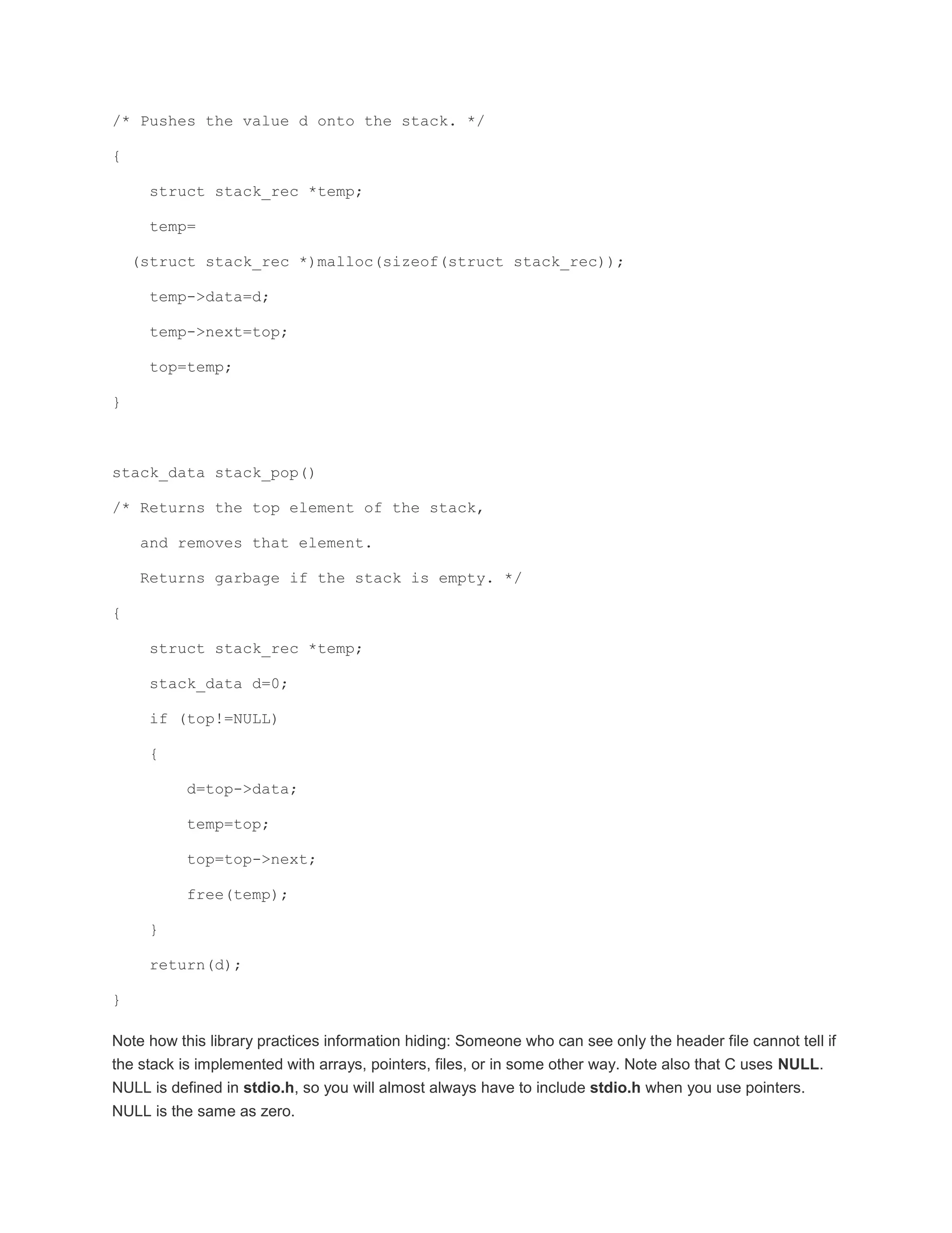 /* Pushes the value d onto the stack. */ 
{ 
struct stack_rec *temp; 
temp= 
(struct stack_rec *)malloc(sizeof(struct stack_rec)); 
temp->data=d; 
temp->next=top; 
top=temp; 
} 
stack_data stack_pop() 
/* Returns the top element of the stack, 
and removes that element. 
Returns garbage if the stack is empty. */ 
{ 
struct stack_rec *temp; 
stack_data d=0; 
if (top!=NULL) 
{ 
d=top->data; 
temp=top; 
top=top->next; 
free(temp); 
} 
return(d); 
} 
Note how this library practices information hiding: Someone who can see only the header file cannot tell if 
the stack is implemented with arrays, pointers, files, or in some other way. Note also that C uses NULL. 
NULL is defined in stdio.h, so you will almost always have to include stdio.h when you use pointers. 
NULL is the same as zero. 
 