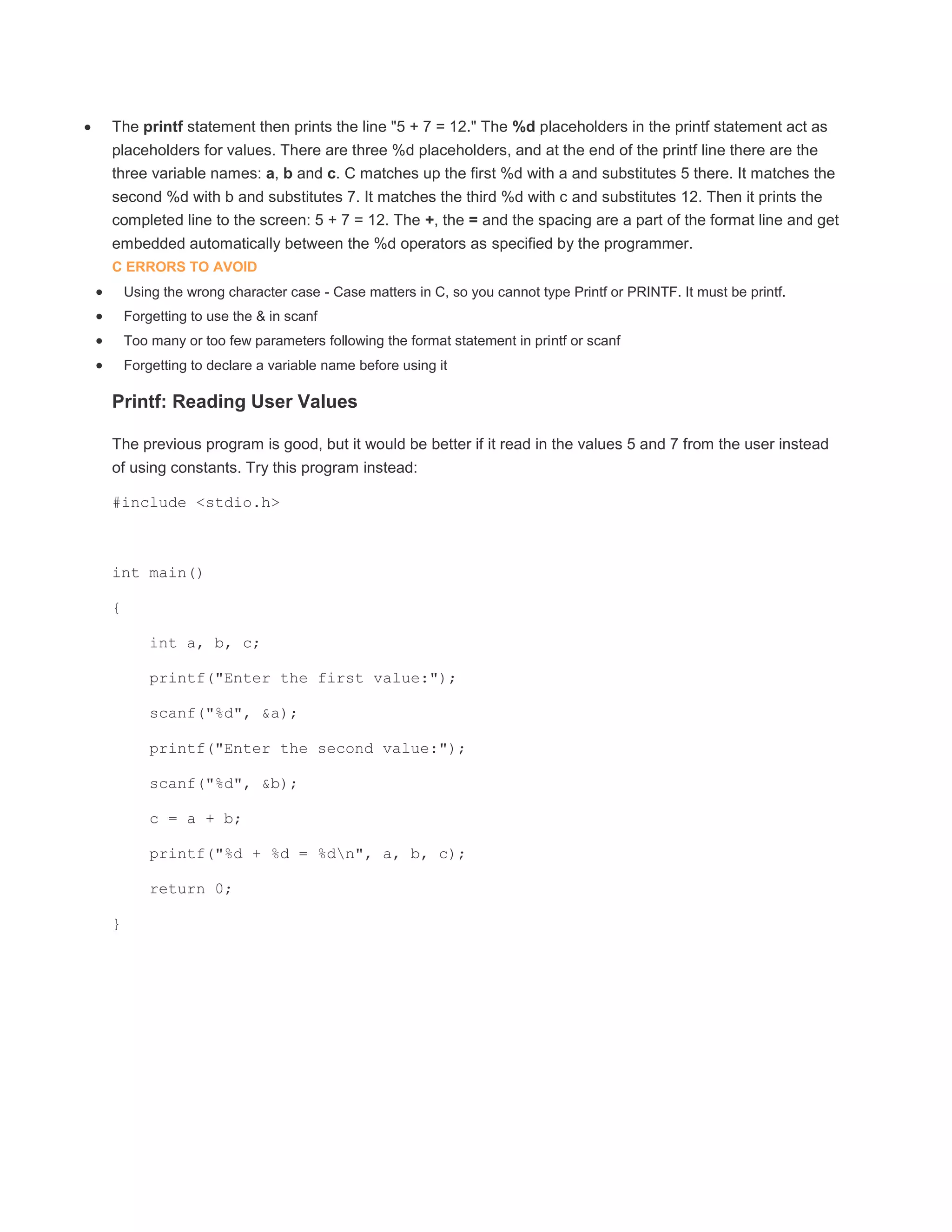  The printf statement then prints the line "5 + 7 = 12." The %d placeholders in the printf statement act as 
placeholders for values. There are three %d placeholders, and at the end of the printf line there are the 
three variable names: a, b and c. C matches up the first %d with a and substitutes 5 there. It matches the 
second %d with b and substitutes 7. It matches the third %d with c and substitutes 12. Then it prints the 
completed line to the screen: 5 + 7 = 12. The +, the = and the spacing are a part of the format line and get 
embedded automatically between the %d operators as specified by the programmer. 
C ERRORS TO AVOID 
 Using the wrong character case - Case matters in C, so you cannot type Printf or PRINTF. It must be printf. 
 Forgetting to use the & in scanf 
 Too many or too few parameters following the format statement in printf or scanf 
 Forgetting to declare a variable name before using it 
Printf: Reading User Values 
The previous program is good, but it would be better if it read in the values 5 and 7 from the user instead 
of using constants. Try this program instead: 
#include <stdio.h> 
int main() 
{ 
int a, b, c; 
printf("Enter the first value:"); 
scanf("%d", &a); 
printf("Enter the second value:"); 
scanf("%d", &b); 
c = a + b; 
printf("%d + %d = %dn", a, b, c); 
return 0; 
} 
 