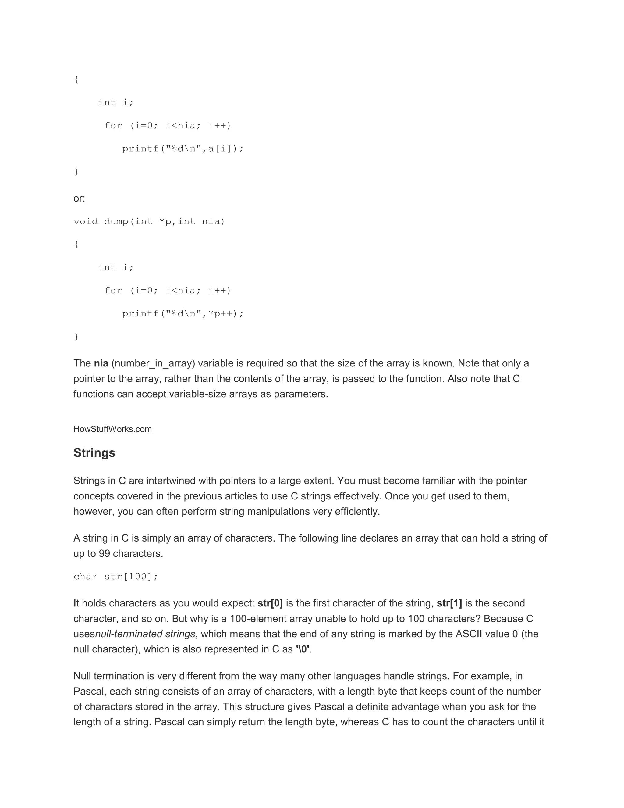 { 
int i; 
for (i=0; i<nia; i++) 
printf("%dn",a[i]); 
} 
or: 
void dump(int *p,int nia) 
{ 
int i; 
for (i=0; i<nia; i++) 
printf("%dn",*p++); 
} 
The nia (number_in_array) variable is required so that the size of the array is known. Note that only a 
pointer to the array, rather than the contents of the array, is passed to the function. Also note that C 
functions can accept variable-size arrays as parameters. 
HowStuffWorks.com 
Strings 
Strings in C are intertwined with pointers to a large extent. You must become familiar with the pointer 
concepts covered in the previous articles to use C strings effectively. Once you get used to them, 
however, you can often perform string manipulations very efficiently. 
A string in C is simply an array of characters. The following line declares an array that can hold a string of 
up to 99 characters. 
char str[100]; 
It holds characters as you would expect: str[0] is the first character of the string, str[1] is the second 
character, and so on. But why is a 100-element array unable to hold up to 100 characters? Because C 
usesnull-terminated strings, which means that the end of any string is marked by the ASCII value 0 (the 
null character), which is also represented in C as '0'. 
Null termination is very different from the way many other languages handle strings. For example, in 
Pascal, each string consists of an array of characters, with a length byte that keeps count of the number 
of characters stored in the array. This structure gives Pascal a definite advantage when you ask for the 
length of a string. Pascal can simply return the length byte, whereas C has to count the characters until it 
 