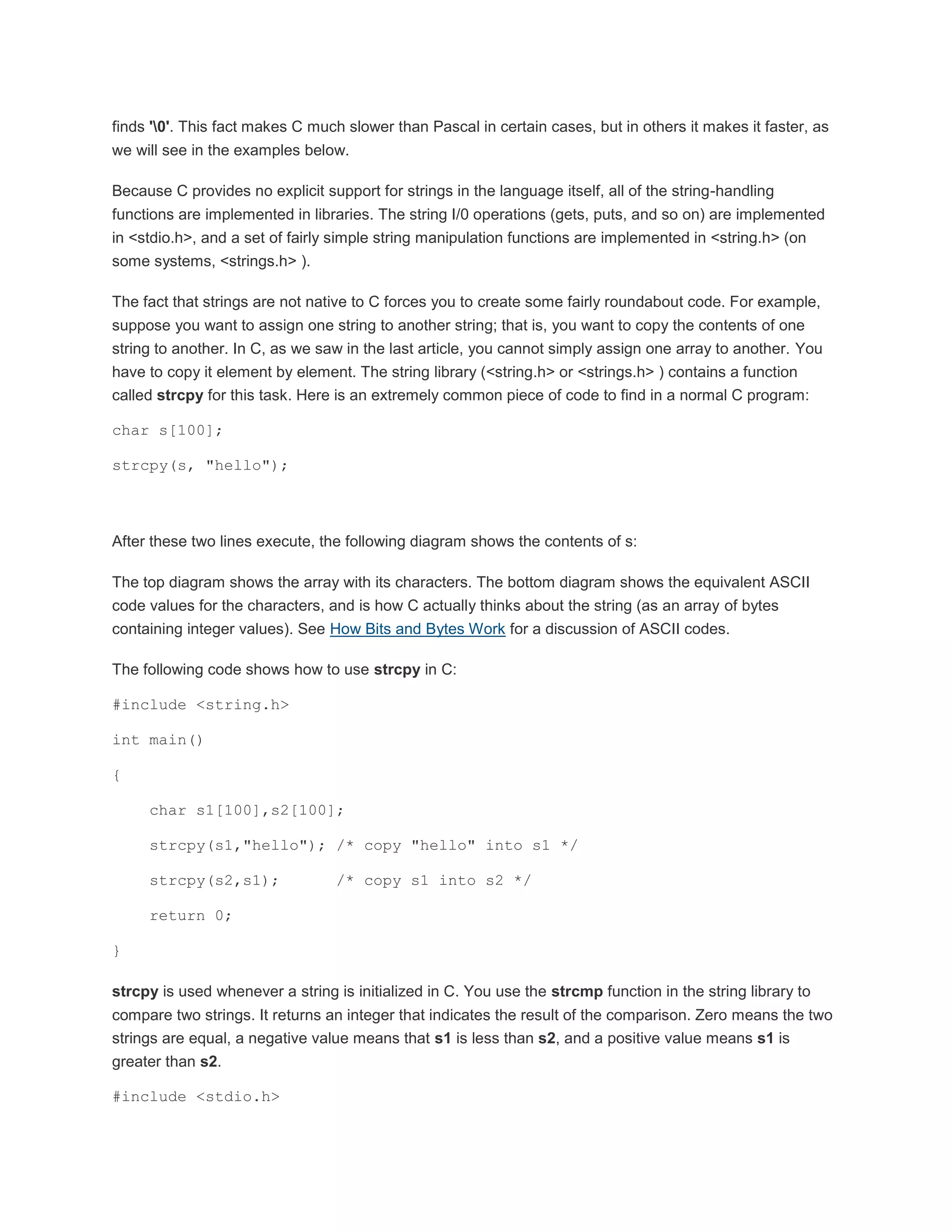 finds '0'. This fact makes C much slower than Pascal in certain cases, but in others it makes it faster, as 
we will see in the examples below. 
Because C provides no explicit support for strings in the language itself, all of the string-handling 
functions are implemented in libraries. The string I/0 operations (gets, puts, and so on) are implemented 
in <stdio.h>, and a set of fairly simple string manipulation functions are implemented in <string.h> (on 
some systems, <strings.h> ). 
The fact that strings are not native to C forces you to create some fairly roundabout code. For example, 
suppose you want to assign one string to another string; that is, you want to copy the contents of one 
string to another. In C, as we saw in the last article, you cannot simply assign one array to another. You 
have to copy it element by element. The string library (<string.h> or <strings.h> ) contains a function 
called strcpy for this task. Here is an extremely common piece of code to find in a normal C program: 
char s[100]; 
strcpy(s, "hello"); 
After these two lines execute, the following diagram shows the contents of s: 
The top diagram shows the array with its characters. The bottom diagram shows the equivalent ASCII 
code values for the characters, and is how C actually thinks about the string (as an array of bytes 
containing integer values). See How Bits and Bytes Work for a discussion of ASCII codes. 
The following code shows how to use strcpy in C: 
#include <string.h> 
int main() 
{ 
char s1[100],s2[100]; 
strcpy(s1,"hello"); /* copy "hello" into s1 */ 
strcpy(s2,s1); /* copy s1 into s2 */ 
return 0; 
} 
strcpy is used whenever a string is initialized in C. You use the strcmp function in the string library to 
compare two strings. It returns an integer that indicates the result of the comparison. Zero means the two 
strings are equal, a negative value means that s1 is less than s2, and a positive value means s1 is 
greater than s2. 
#include <stdio.h> 
 