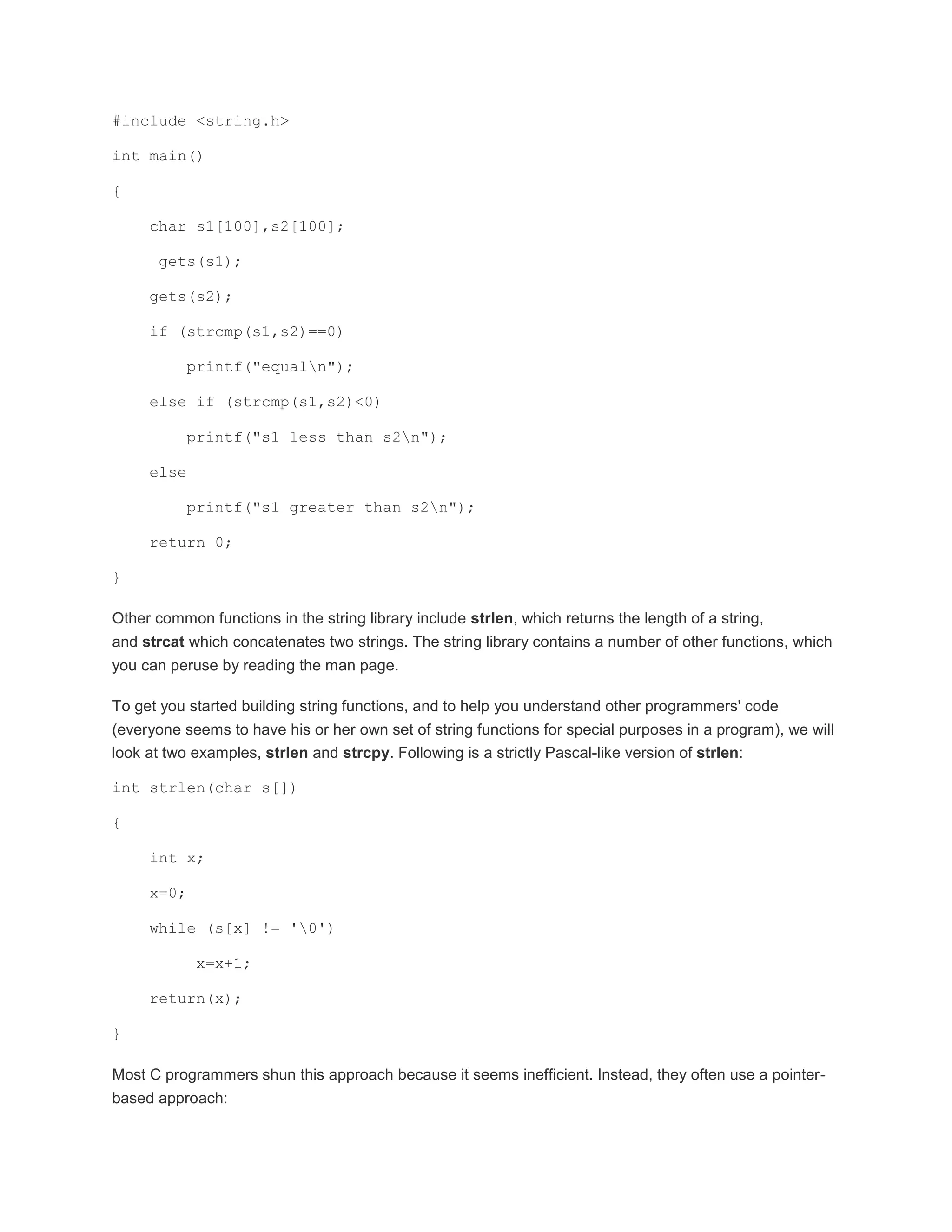#include <string.h> 
int main() 
{ 
char s1[100],s2[100]; 
gets(s1); 
gets(s2); 
if (strcmp(s1,s2)==0) 
printf("equaln"); 
else if (strcmp(s1,s2)<0) 
printf("s1 less than s2n"); 
else 
printf("s1 greater than s2n"); 
return 0; 
} 
Other common functions in the string library include strlen, which returns the length of a string, 
and strcat which concatenates two strings. The string library contains a number of other functions, which 
you can peruse by reading the man page. 
To get you started building string functions, and to help you understand other programmers' code 
(everyone seems to have his or her own set of string functions for special purposes in a program), we will 
look at two examples, strlen and strcpy. Following is a strictly Pascal-like version of strlen: 
int strlen(char s[]) 
{ 
int x; 
x=0; 
while (s[x] != '0') 
x=x+1; 
return(x); 
} 
Most C programmers shun this approach because it seems inefficient. Instead, they often use a pointer-based 
approach: 
 