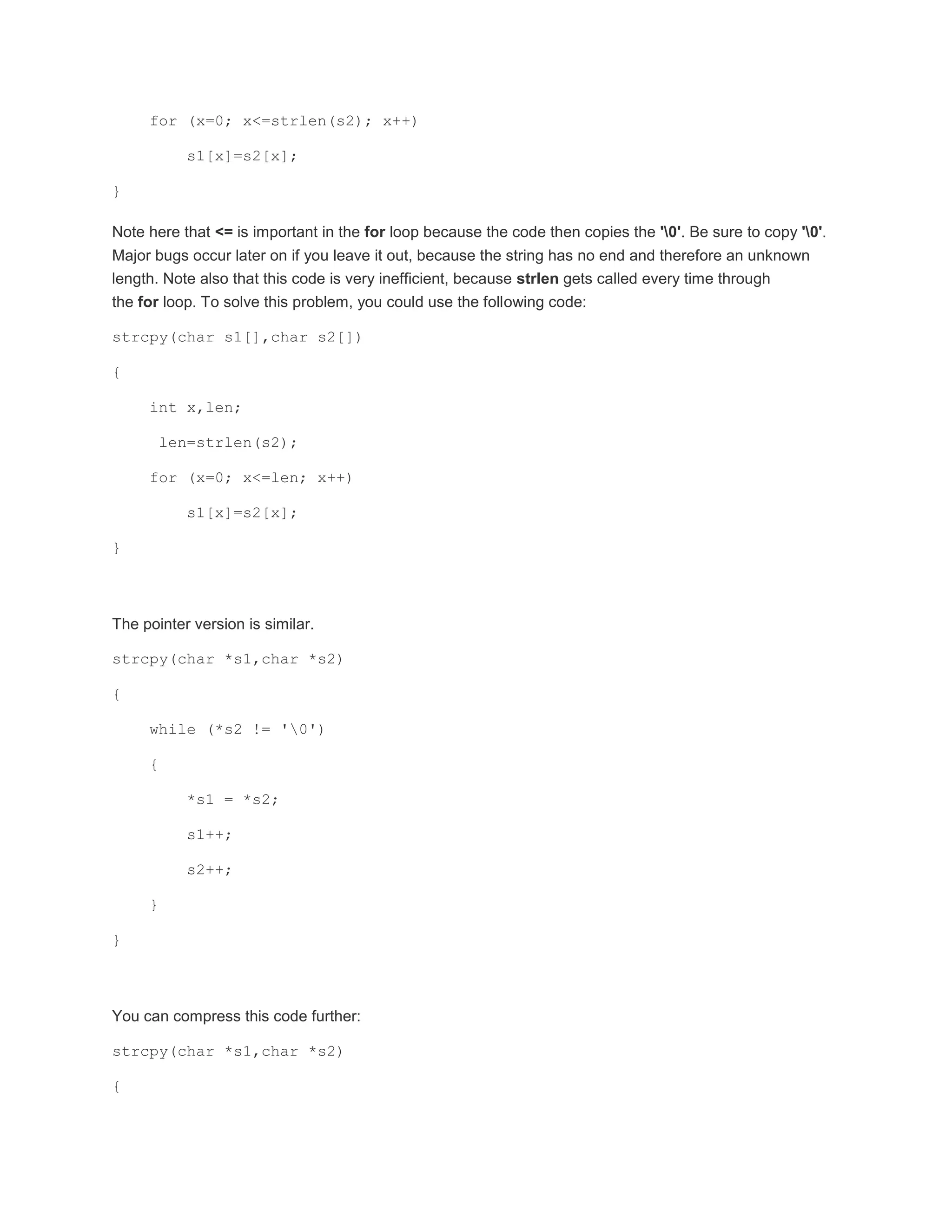 for (x=0; x<=strlen(s2); x++) 
s1[x]=s2[x]; 
} 
Note here that <= is important in the for loop because the code then copies the '0'. Be sure to copy '0'. 
Major bugs occur later on if you leave it out, because the string has no end and therefore an unknown 
length. Note also that this code is very inefficient, because strlen gets called every time through 
the for loop. To solve this problem, you could use the following code: 
strcpy(char s1[],char s2[]) 
{ 
int x,len; 
len=strlen(s2); 
for (x=0; x<=len; x++) 
s1[x]=s2[x]; 
} 
The pointer version is similar. 
strcpy(char *s1,char *s2) 
{ 
while (*s2 != '0') 
{ 
*s1 = *s2; 
s1++; 
s2++; 
} 
} 
You can compress this code further: 
strcpy(char *s1,char *s2) 
{ 
 