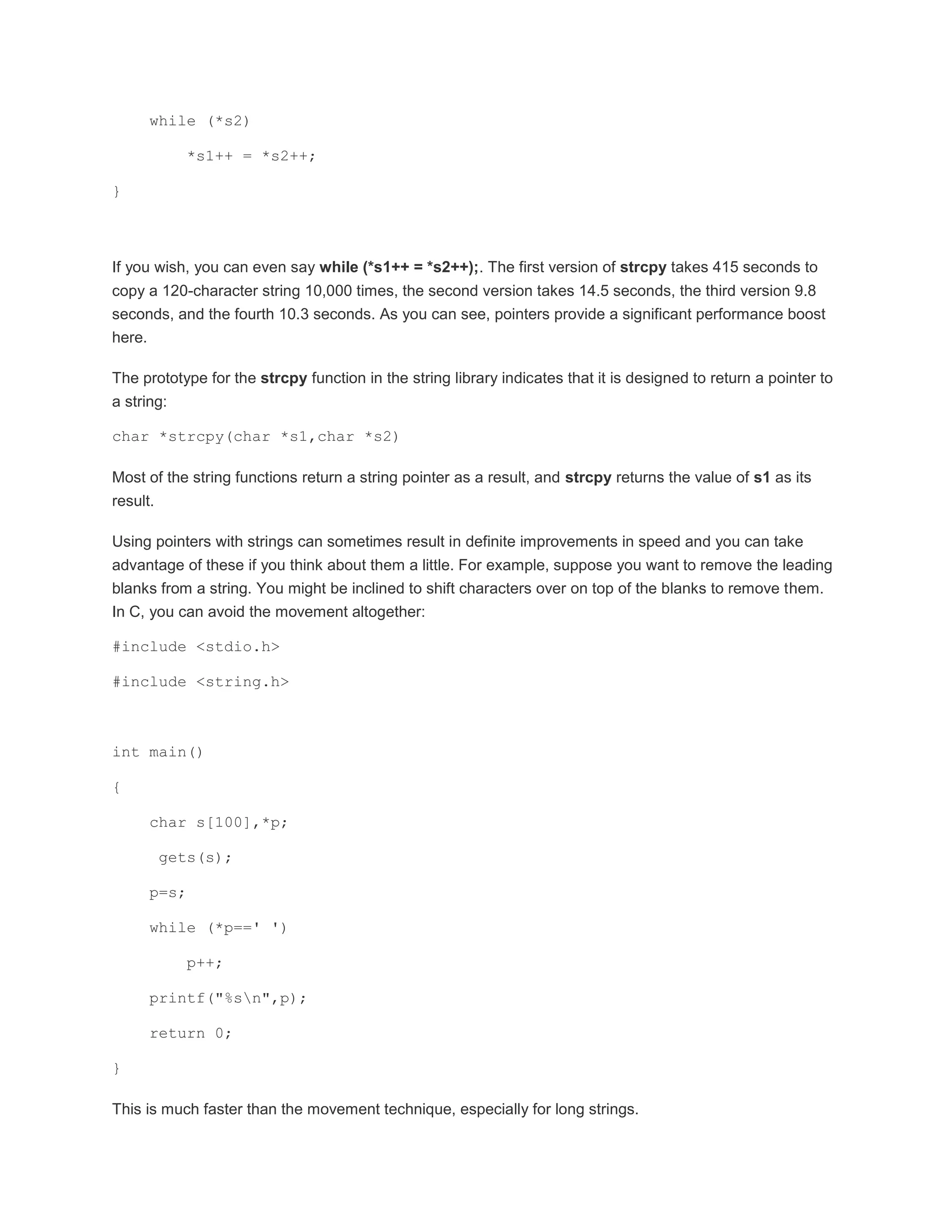 while (*s2) 
*s1++ = *s2++; 
} 
If you wish, you can even say while (*s1++ = *s2++);. The first version of strcpy takes 415 seconds to 
copy a 120-character string 10,000 times, the second version takes 14.5 seconds, the third version 9.8 
seconds, and the fourth 10.3 seconds. As you can see, pointers provide a significant performance boost 
here. 
The prototype for the strcpy function in the string library indicates that it is designed to return a pointer to 
a string: 
char *strcpy(char *s1,char *s2) 
Most of the string functions return a string pointer as a result, and strcpy returns the value of s1 as its 
result. 
Using pointers with strings can sometimes result in definite improvements in speed and you can take 
advantage of these if you think about them a little. For example, suppose you want to remove the leading 
blanks from a string. You might be inclined to shift characters over on top of the blanks to remove them. 
In C, you can avoid the movement altogether: 
#include <stdio.h> 
#include <string.h> 
int main() 
{ 
char s[100],*p; 
gets(s); 
p=s; 
while (*p==' ') 
p++; 
printf("%sn",p); 
return 0; 
} 
This is much faster than the movement technique, especially for long strings. 
 