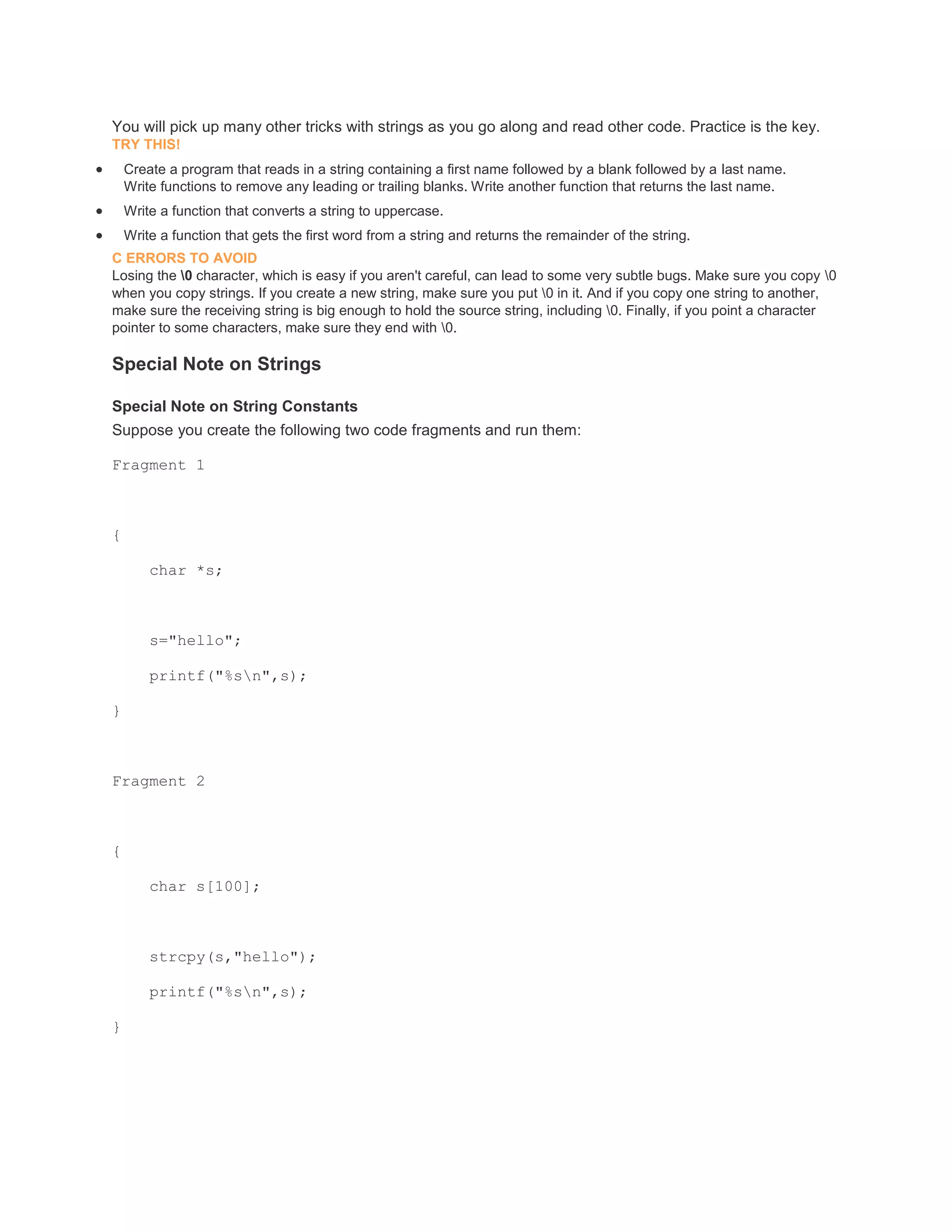 You will pick up many other tricks with strings as you go along and read other code. Practice is the key. 
TRY THIS! 
 Create a program that reads in a string containing a first name followed by a blank followed by a last name. 
Write functions to remove any leading or trailing blanks. Write another function that returns the last name. 
 Write a function that converts a string to uppercase. 
 Write a function that gets the first word from a string and returns the remainder of the string. 
C ERRORS TO AVOID 
Losing the 0 character, which is easy if you aren't careful, can lead to some very subtle bugs. Make sure you copy 0 
when you copy strings. If you create a new string, make sure you put 0 in it. And if you copy one string to another, 
make sure the receiving string is big enough to hold the source string, including 0. Finally, if you point a character 
pointer to some characters, make sure they end with 0. 
Special Note on Strings 
Special Note on String Constants 
Suppose you create the following two code fragments and run them: 
Fragment 1 
{ 
char *s; 
s="hello"; 
printf("%sn",s); 
} 
Fragment 2 
{ 
char s[100]; 
strcpy(s,"hello"); 
printf("%sn",s); 
} 
 