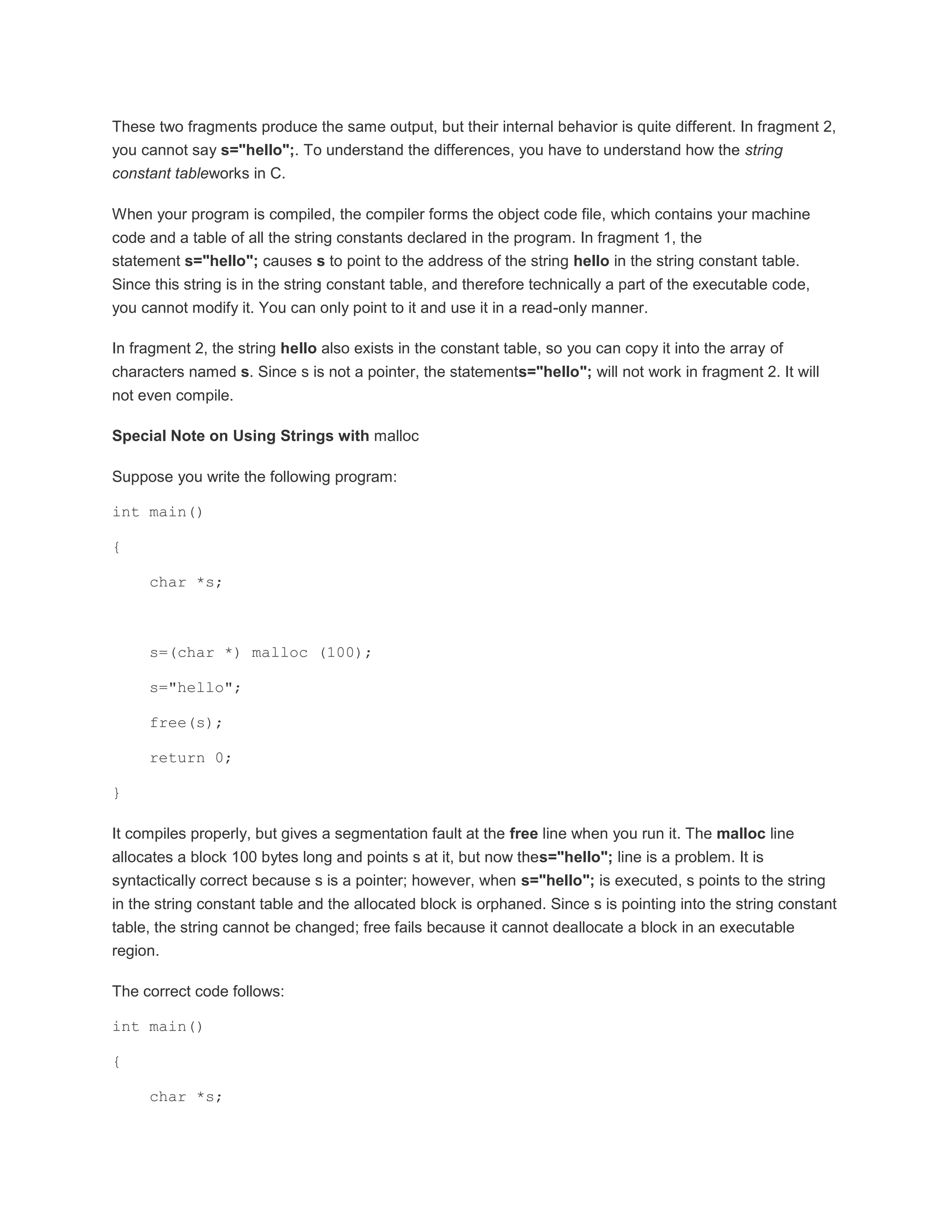 These two fragments produce the same output, but their internal behavior is quite different. In fragment 2, 
you cannot say s="hello";. To understand the differences, you have to understand how the string 
constant tableworks in C. 
When your program is compiled, the compiler forms the object code file, which contains your machine 
code and a table of all the string constants declared in the program. In fragment 1, the 
statement s="hello"; causes s to point to the address of the string hello in the string constant table. 
Since this string is in the string constant table, and therefore technically a part of the executable code, 
you cannot modify it. You can only point to it and use it in a read-only manner. 
In fragment 2, the string hello also exists in the constant table, so you can copy it into the array of 
characters named s. Since s is not a pointer, the statements="hello"; will not work in fragment 2. It will 
not even compile. 
Special Note on Using Strings with malloc 
Suppose you write the following program: 
int main() 
{ 
char *s; 
s=(char *) malloc (100); 
s="hello"; 
free(s); 
return 0; 
} 
It compiles properly, but gives a segmentation fault at the free line when you run it. The malloc line 
allocates a block 100 bytes long and points s at it, but now thes="hello"; line is a problem. It is 
syntactically correct because s is a pointer; however, when s="hello"; is executed, s points to the string 
in the string constant table and the allocated block is orphaned. Since s is pointing into the string constant 
table, the string cannot be changed; free fails because it cannot deallocate a block in an executable 
region. 
The correct code follows: 
int main() 
{ 
char *s; 
 