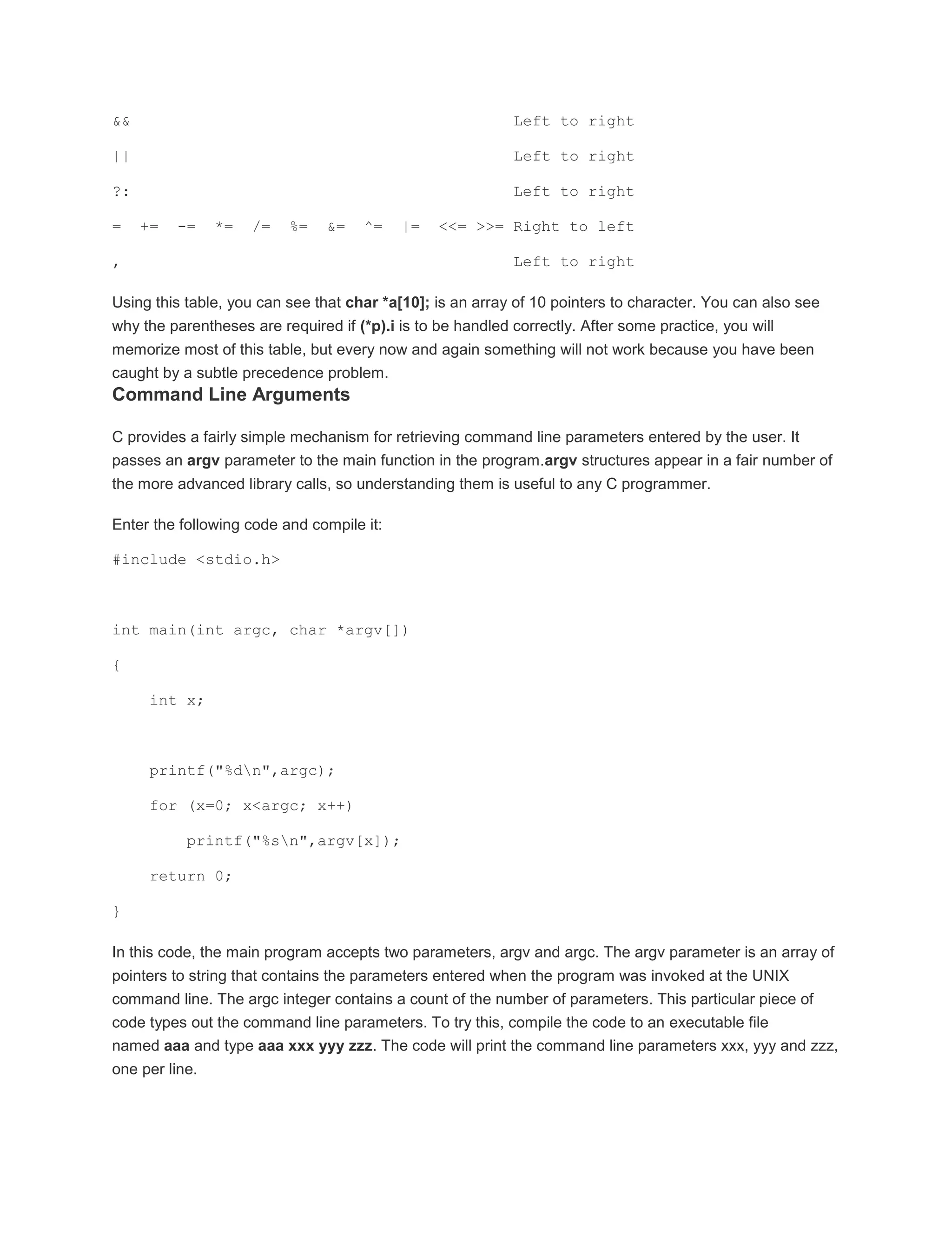 && Left to right 
|| Left to right 
?: Left to right 
= += -= *= /= %= &= ^= |= <<= >>= Right to left 
, Left to right 
Using this table, you can see that char *a[10]; is an array of 10 pointers to character. You can also see 
why the parentheses are required if (*p).i is to be handled correctly. After some practice, you will 
memorize most of this table, but every now and again something will not work because you have been 
caught by a subtle precedence problem. 
Command Line Arguments 
C provides a fairly simple mechanism for retrieving command line parameters entered by the user. It 
passes an argv parameter to the main function in the program.argv structures appear in a fair number of 
the more advanced library calls, so understanding them is useful to any C programmer. 
Enter the following code and compile it: 
#include <stdio.h> 
int main(int argc, char *argv[]) 
{ 
int x; 
printf("%dn",argc); 
for (x=0; x<argc; x++) 
printf("%sn",argv[x]); 
return 0; 
} 
In this code, the main program accepts two parameters, argv and argc. The argv parameter is an array of 
pointers to string that contains the parameters entered when the program was invoked at the UNIX 
command line. The argc integer contains a count of the number of parameters. This particular piece of 
code types out the command line parameters. To try this, compile the code to an executable file 
named aaa and type aaa xxx yyy zzz. The code will print the command line parameters xxx, yyy and zzz, 
one per line. 
 