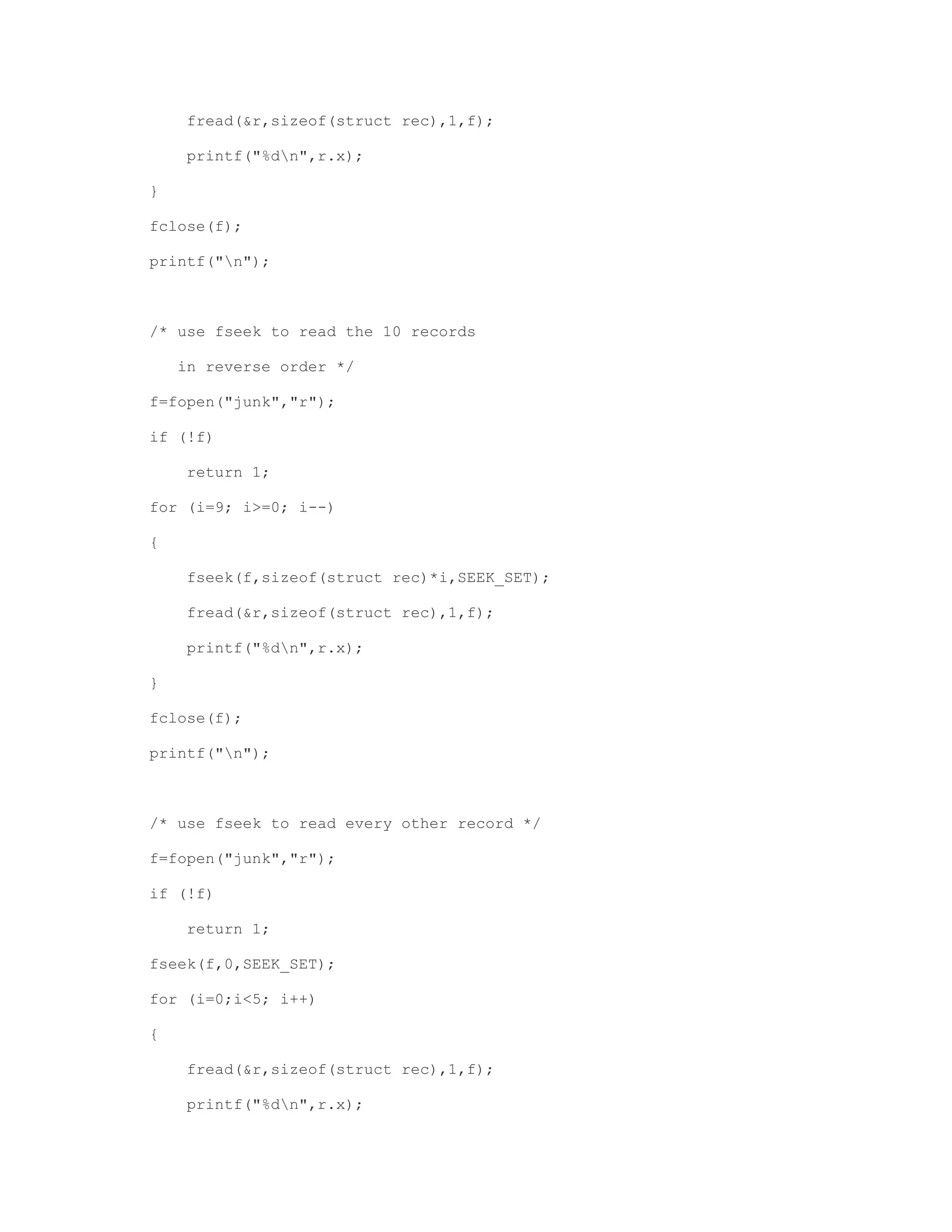 fread(&r,sizeof(struct rec),1,f); 
printf("%dn",r.x); 
} 
fclose(f); 
printf("n"); 
/* use fseek to read the 10 records 
in reverse order */ 
f=fopen("junk","r"); 
if (!f) 
return 1; 
for (i=9; i>=0; i--) 
{ 
fseek(f,sizeof(struct rec)*i,SEEK_SET); 
fread(&r,sizeof(struct rec),1,f); 
printf("%dn",r.x); 
} 
fclose(f); 
printf("n"); 
/* use fseek to read every other record */ 
f=fopen("junk","r"); 
if (!f) 
return 1; 
fseek(f,0,SEEK_SET); 
for (i=0;i<5; i++) 
{ 
fread(&r,sizeof(struct rec),1,f); 
printf("%dn",r.x); 
 