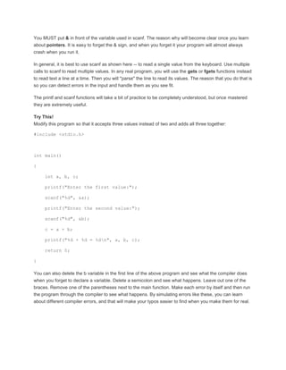 You MUST put & in front of the variable used in scanf. The reason why will become clear once you learn 
about pointers. It is easy to forget the & sign, and when you forget it your program will almost always 
crash when you run it. 
In general, it is best to use scanf as shown here -- to read a single value from the keyboard. Use multiple 
calls to scanf to read multiple values. In any real program, you will use the gets or fgets functions instead 
to read text a line at a time. Then you will "parse" the line to read its values. The reason that you do that is 
so you can detect errors in the input and handle them as you see fit. 
The printf and scanf functions will take a bit of practice to be completely understood, but once mastered 
they are extremely useful. 
Try This! 
Modify this program so that it accepts three values instead of two and adds all three together: 
#include <stdio.h> 
int main() 
{ 
int a, b, c; 
printf("Enter the first value:"); 
scanf("%d", &a); 
printf("Enter the second value:"); 
scanf("%d", &b); 
c = a + b; 
printf("%d + %d = %dn", a, b, c); 
return 0; 
} 
You can also delete the b variable in the first line of the above program and see what the compiler does 
when you forget to declare a variable. Delete a semicolon and see what happens. Leave out one of the 
braces. Remove one of the parentheses next to the main function. Make each error by itself and then run 
the program through the compiler to see what happens. By simulating errors like these, you can learn 
about different compiler errors, and that will make your typos easier to find when you make them for real. 
 