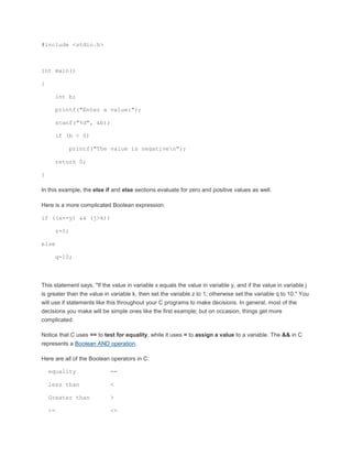 #include <stdio.h> 
int main() 
{ 
int b; 
printf("Enter a value:"); 
scanf("%d", &b); 
if (b < 0) 
printf("The value is negativen"); 
return 0; 
} 
In this example, the else if and else sections evaluate for zero and positive values as well. 
Here is a more complicated Boolean expression: 
if ((x==y) && (j>k)) 
z=1; 
else 
q=10; 
This statement says, "If the value in variable x equals the value in variable y, and if the value in variable j 
is greater than the value in variable k, then set the variable z to 1, otherwise set the variable q to 10." You 
will use if statements like this throughout your C programs to make decisions. In general, most of the 
decisions you make will be simple ones like the first example; but on occasion, things get more 
complicated. 
Notice that C uses == to test for equality, while it uses = to assign a value to a variable. The && in C 
represents a Boolean AND operation. 
Here are all of the Boolean operators in C: 
equality == 
less than < 
Greater than > 
<= <= 
 