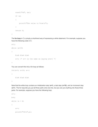 scanf("%d", &a); 
if (a) 
{ 
printf("The value is Truen"); 
} 
return 0; 
} 
The for loop in C is simply a shorthand way of expressing a while statement. For example, suppose you 
have the following code in C: 
x=1; 
while (x<10) 
{ 
blah blah blah 
x++; /* x++ is the same as saying x=x+1 */ 
} 
You can convert this into a for loop as follows: 
for(x=1; x<10; x++) 
{ 
blah blah blah 
} 
Note that the while loop contains an initialization step (x=1), a test step (x<10), and an increment step 
(x++). The for loop lets you put all three parts onto one line, but you can put anything into those three 
parts. For example, suppose you have the following loop: 
a=1; 
b=6; 
while (a < b) 
{ 
a++; 
printf("%dn",a); 
 