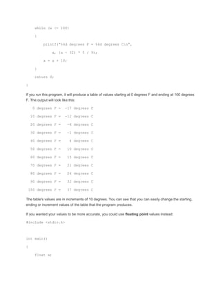 while (a <= 100) 
{ 
printf("%4d degrees F = %4d degrees Cn", 
a, (a - 32) * 5 / 9); 
a = a + 10; 
} 
return 0; 
} 
If you run this program, it will produce a table of values starting at 0 degrees F and ending at 100 degrees 
F. The output will look like this: 
0 degrees F = -17 degrees C 
10 degrees F = -12 degrees C 
20 degrees F = -6 degrees C 
30 degrees F = -1 degrees C 
40 degrees F = 4 degrees C 
50 degrees F = 10 degrees C 
60 degrees F = 15 degrees C 
70 degrees F = 21 degrees C 
80 degrees F = 26 degrees C 
90 degrees F = 32 degrees C 
100 degrees F = 37 degrees C 
The table's values are in increments of 10 degrees. You can see that you can easily change the starting, 
ending or increment values of the table that the program produces. 
If you wanted your values to be more accurate, you could use floating point values instead: 
#include <stdio.h> 
int main() 
{ 
float a; 
 