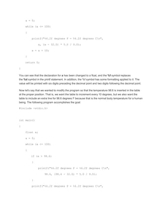 a = 0; 
while (a <= 100) 
{ 
printf("%6.2f degrees F = %6.2f degrees Cn", 
a, (a - 32.0) * 5.0 / 9.0); 
a = a + 10; 
} 
return 0; 
} 
You can see that the declaration for a has been changed to a float, and the %f symbol replaces 
the %d symbol in the printf statement. In addition, the %f symbol has some formatting applied to it: The 
value will be printed with six digits preceding the decimal point and two digits following the decimal point. 
Now let's say that we wanted to modify the program so that the temperature 98.6 is inserted in the table 
at the proper position. That is, we want the table to increment every 10 degrees, but we also want the 
table to include an extra line for 98.6 degrees F because that is the normal body temperature for a human 
being. The following program accomplishes the goal: 
#include <stdio.h> 
int main() 
{ 
float a; 
a = 0; 
while (a <= 100) 
{ 
if (a > 98.6) 
{ 
printf("%6.2f degrees F = %6.2f degrees Cn", 
98.6, (98.6 - 32.0) * 5.0 / 9.0); 
} 
printf("%6.2f degrees F = %6.2f degrees Cn", 
 