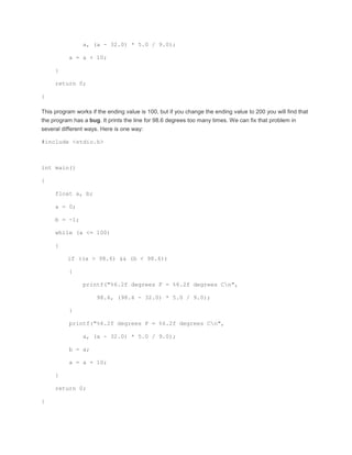 a, (a - 32.0) * 5.0 / 9.0); 
a = a + 10; 
} 
return 0; 
} 
This program works if the ending value is 100, but if you change the ending value to 200 you will find that 
the program has a bug. It prints the line for 98.6 degrees too many times. We can fix that problem in 
several different ways. Here is one way: 
#include <stdio.h> 
int main() 
{ 
float a, b; 
a = 0; 
b = -1; 
while (a <= 100) 
{ 
if ((a > 98.6) && (b < 98.6)) 
{ 
printf("%6.2f degrees F = %6.2f degrees Cn", 
98.6, (98.6 - 32.0) * 5.0 / 9.0); 
} 
printf("%6.2f degrees F = %6.2f degrees Cn", 
a, (a - 32.0) * 5.0 / 9.0); 
b = a; 
a = a + 10; 
} 
return 0; 
} 
 