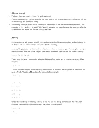 C Errors to Avoid 
 Putting = when you mean == in an if or while statement 
 Forgetting to increment the counter inside the while loop - If you forget to increment the counter, you get 
an infinite loop (the loop never ends). 
 Accidentally putting a ; at the end of a for loop or if statement so that the statement has no effect - For 
example: for (x=1; x<10; x++); printf("%dn",x); only prints out one value because the semicolon after the 
for statement acts as the one line the for loop executes. 
Arrays 
In this section, we will create a small C program that generates 10 random numbers and sorts them. To 
do that, we will use a new variable arrangement called an array. 
An array lets you declare and work with a collection of values of the same type. For example, you might 
want to create a collection of five integers. One way to do it would be to declare five integers directly: 
int a, b, c, d, e; 
This is okay, but what if you needed a thousand integers? An easier way is to declare an array of five 
integers: 
int a[5]; 
The five separate integers inside this array are accessed by an index. All arrays start at index zero and 
go to n-1 in C. Thus,int a[5]; contains five elements. For example: 
int a[5]; 
a[0] = 12; 
a[1] = 9; 
a[2] = 14; 
a[3] = 5; 
a[4] = 1; 
One of the nice things about array indexing is that you can use a loop to manipulate the index. For 
example, the following code initializes all of the values in the array to 0: 
int a[5]; 
int i; 
 
