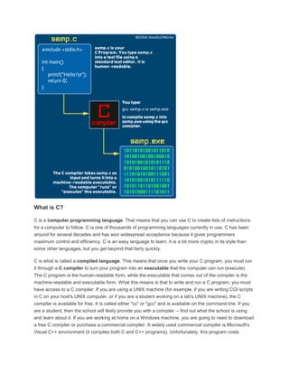 What is C? 
C is a computer programming language. That means that you can use C to create lists of instructions 
for a computer to follow. C is one of thousands of programming languages currently in use. C has been 
around for several decades and has won widespread acceptance because it gives programmers 
maximum control and efficiency. C is an easy language to learn. It is a bit more cryptic in its style than 
some other languages, but you get beyond that fairly quickly. 
C is what is called a compiled language. This means that once you write your C program, you must run 
it through a C compiler to turn your program into an executable that the computer can run (execute). 
The C program is the human-readable form, while the executable that comes out of the compiler is the 
machine-readable and executable form. What this means is that to write and run a C program, you must 
have access to a C compiler. If you are using a UNIX machine (for example, if you are writing CGI scripts 
in C on your host's UNIX computer, or if you are a student working on a lab's UNIX machine), the C 
compiler is available for free. It is called either "cc" or "gcc" and is available on the command line. If you 
are a student, then the school will likely provide you with a compiler -- find out what the school is using 
and learn about it. If you are working at home on a Windows machine, you are going to need to download 
a free C compiler or purchase a commercial compiler. A widely used commercial compiler is Microsoft's 
Visual C++ environment (it compiles both C and C++ programs). Unfortunately, this program costs 
 
