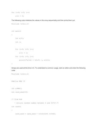 for (i=0; i<5; i++) 
a[i] = 0; 
The following code initializes the values in the array sequentially and then prints them out: 
#include <stdio.h> 
int main() 
{ 
int a[5]; 
int i; 
for (i=0; i<5; i++) 
a[i] = i; 
for (i=0; i<5; i++) 
printf("a[%d] = %dn", i, a[i]); 
} 
Arrays are used all the time in C. To understand a common usage, start an editor and enter the following 
code: 
#include <stdio.h> 
#define MAX 10 
int a[MAX]; 
int rand_seed=10; 
/* from K&R 
- returns random number between 0 and 32767.*/ 
int rand() 
{ 
rand_seed = rand_seed * 1103515245 +12345; 
 