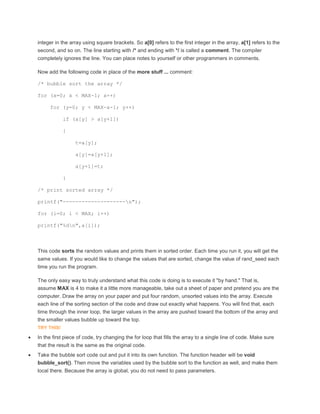 integer in the array using square brackets. So a[0] refers to the first integer in the array, a[1] refers to the 
second, and so on. The line starting with /* and ending with */ is called a comment. The compiler 
completely ignores the line. You can place notes to yourself or other programmers in comments. 
Now add the following code in place of the more stuff ... comment: 
/* bubble sort the array */ 
for (x=0; x < MAX-1; x++) 
for (y=0; y < MAX-x-1; y++) 
if (a[y] > a[y+1]) 
{ 
t=a[y]; 
a[y]=a[y+1]; 
a[y+1]=t; 
} 
/* print sorted array */ 
printf("--------------------n"); 
for (i=0; i < MAX; i++) 
printf("%dn",a[i]); 
This code sorts the random values and prints them in sorted order. Each time you run it, you will get the 
same values. If you would like to change the values that are sorted, change the value of rand_seed each 
time you run the program. 
The only easy way to truly understand what this code is doing is to execute it "by hand." That is, 
assume MAX is 4 to make it a little more manageable, take out a sheet of paper and pretend you are the 
computer. Draw the array on your paper and put four random, unsorted values into the array. Execute 
each line of the sorting section of the code and draw out exactly what happens. You will find that, each 
time through the inner loop, the larger values in the array are pushed toward the bottom of the array and 
the smaller values bubble up toward the top. 
TRY THIS! 
 In the first piece of code, try changing the for loop that fills the array to a single line of code. Make sure 
that the result is the same as the original code. 
 Take the bubble sort code out and put it into its own function. The function header will be void 
bubble_sort(). Then move the variables used by the bubble sort to the function as well, and make them 
local there. Because the array is global, you do not need to pass parameters. 
 