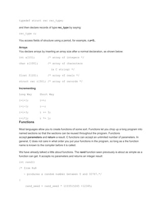 typedef struct rec rec_type; 
and then declare records of type rec_type by saying: 
rec_type r; 
You access fields of structure using a period, for example, r.a=5;. 
Arrays 
You declare arrays by inserting an array size after a normal declaration, as shown below: 
int a[10]; /* array of integers */ 
char s[100]; /* array of characters 
(a C string) */ 
float f[20]; /* array of reals */ 
struct rec r[50]; /* array of records */ 
Incrementing 
Long Way Short Way 
i=i+1; i++; 
i=i-1; i--; 
i=i+3; i += 3; 
i=i*j; i *= j; 
Functions 
Most languages allow you to create functions of some sort. Functions let you chop up a long program into 
named sections so that the sections can be reused throughout the program. Functions 
accept parameters and return a result. C functions can accept an unlimited number of parameters. In 
general, C does not care in what order you put your functions in the program, so long as a the function 
name is known to the compiler before it is called. 
We have already talked a little about functions. The rand function seen previously is about as simple as a 
function can get. It accepts no parameters and returns an integer result: 
int rand() 
/* from K&R 
- produces a random number between 0 and 32767.*/ 
{ 
rand_seed = rand_seed * 1103515245 +12345; 
 